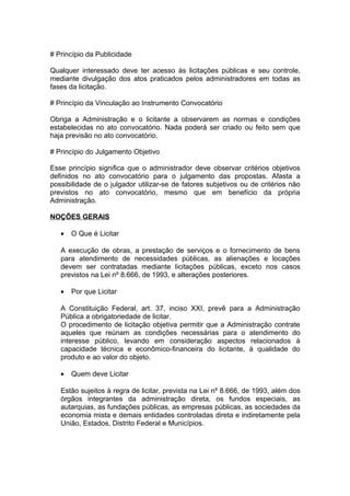# Princípio da Publicidade

Qualquer interessado deve ter acesso às licitações públicas e seu controle,
mediante divulgação dos atos praticados pelos administradores em todas as
fases da licitação.

# Princípio da Vinculação ao Instrumento Convocatório

Obriga a Administração e o licitante a observarem as normas e condições
estabelecidas no ato convocatório. Nada poderá ser criado ou feito sem que
haja previsão no ato convocatório.

# Princípio do Julgamento Objetivo

Esse princípio significa que o administrador deve observar critérios objetivos
definidos no ato convocatório para o julgamento das propostas. Afasta a
possibilidade de o julgador utilizar-se de fatores subjetivos ou de critérios não
previstos no ato convocatório, mesmo que em benefício da própria
Administração.

NOÇÕES GERAIS

   •   O Que é Licitar

   A execução de obras, a prestação de serviços e o fornecimento de bens
   para atendimento de necessidades públicas, as alienações e locações
   devem ser contratadas mediante licitações públicas, exceto nos casos
   previstos na Lei nº 8.666, de 1993, e alterações posteriores.

   •   Por que Licitar

   A Constituição Federal, art. 37, inciso XXI, prevê para a Administração
   Pública a obrigatoriedade de licitar.
   O procedimento de licitação objetiva permitir que a Administração contrate
   aqueles que reúnam as condições necessárias para o atendimento do
   interesse público, levando em consideração aspectos relacionados à
   capacidade técnica e econômico-financeira do licitante, à qualidade do
   produto e ao valor do objeto.

   •   Quem deve Licitar

   Estão sujeitos à regra de licitar, prevista na Lei nº 8.666, de 1993, além dos
   órgãos integrantes da administração direta, os fundos especiais, as
   autarquias, as fundações públicas, as empresas públicas, as sociedades da
   economia mista e demais entidades controladas direta e indiretamente pela
   União, Estados, Distrito Federal e Municípios.
 