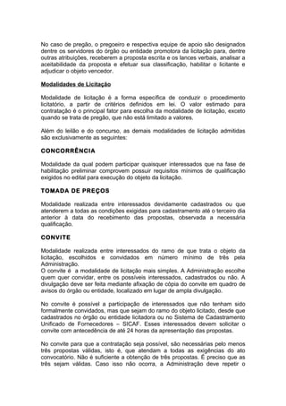 No caso de pregão, o pregoeiro e respectiva equipe de apoio são designados
dentre os servidores do órgão ou entidade promotora da licitação para, dentre
outras atribuições, receberem a proposta escrita e os lances verbais, analisar a
aceitabilidade da proposta e efetuar sua classificação, habilitar o licitante e
adjudicar o objeto vencedor.

Modalidades de Licitação

Modalidade de licitação é a forma específica de conduzir o procedimento
licitatório, a partir de critérios definidos em lei. O valor estimado para
contratação é o principal fator para escolha da modalidade de licitação, exceto
quando se trata de pregão, que não está limitado a valores.

Além do leilão e do concurso, as demais modalidades de licitação admitidas
são exclusivamente as seguintes:

CONCORRÊNCIA

Modalidade da qual podem participar quaisquer interessados que na fase de
habilitação preliminar comprovem possuir requisitos mínimos de qualificação
exigidos no edital para execução do objeto da licitação.

TOMADA DE PREÇOS

Modalidade realizada entre interessados devidamente cadastrados ou que
atenderem a todas as condições exigidas para cadastramento até o terceiro dia
anterior à data do recebimento das propostas, observada a necessária
qualificação.

CONVITE

Modalidade realizada entre interessados do ramo de que trata o objeto da
licitação, escolhidos e convidados em número mínimo de três pela
Administração.
O convite é a modalidade de licitação mais simples. A Administração escolhe
quem quer convidar, entre os possíveis interessados, cadastrados ou não. A
divulgação deve ser feita mediante afixação de cópia do convite em quadro de
avisos do órgão ou entidade, localizado em lugar de ampla divulgação.

No convite é possível a participação de interessados que não tenham sido
formalmente convidados, mas que sejam do ramo do objeto licitado, desde que
cadastrados no órgão ou entidade licitadora ou no Sistema de Cadastramento
Unificado de Fornecedores – SICAF. Esses interessados devem solicitar o
convite com antecedência de até 24 horas da apresentação das propostas.

No convite para que a contratação seja possível, são necessárias pelo menos
três propostas válidas, isto é, que atendam a todas as exigências do ato
convocatório. Não é suficiente a obtenção de três propostas. É preciso que as
três sejam válidas. Caso isso não ocorra, a Administração deve repetir o
 