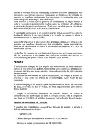 convite e convidar mais um interessado, enquanto existirem cadastrados não
convidados nas últimas licitações, ressalvadas as hipóteses de limitação de
mercado ou manifesto desinteresse dos convidados, circunstâncias estas que
devem ser justificadas no processo de licitação.
Para alcançar o maior número possível de interessados no objeto licitado e
evitar a repetição do procedimento, muitos órgãos ou entidades vêm utilizando
a publicação do convite na imprensa oficial e em jornal de grande circulação,
além da distribuição direta aos fornecedores do ramo.

A publicação na imprensa e em jornal de grande circulação confere ao convite
divulgação idêntica à da concorrência e à tomada de preços e afasta a
discricionariedade do agente público.

Quando for impossível a obtenção de três propostas válidas, por limitações do
mercado ou manifesto desinteresse dos convidados, essas circunstâncias
deverão ser devidamente motivada e justificados no processo, sob pena de
repetição de convite.

Limitações de mercado ou manifesto desinteresse das empresas convidadas
não se caracterizam e nem podem ser justificados quando são inseridas na
licitação condições que só uma ou outra empresa pode atender.

PREGÃO

É a modalidade licitação em que disputa pelo fornecimento de bens e serviços
comuns é feita em sessão pública. Os licitantes apresentam suas propostas de
preço por escrito e por lances verbais, independentemente do valor estimado
da contratação.
Ao contrário do que ocorre em outras modalidades, no Pregão a escolha da
proposta é feita antes da análise da documentação, razão maior de sua
celeridade.

A modalidade pregão foi instituída pela Medida Provisória 2.026, de 4 de maio
de 2000, convertida na Lei nº 10.520, de 2002, regulamentada pelo Decreto
3.555, de 2000.

O pregão é modalidade alternativa ao convite, tomada de preços e
concorrência para contratação de bens e serviços comuns. Não é obrigatória,
mas deve ser prioritária e é aplicável a qualquer valor estimado de contratação.

Escolha da modalidade de Licitação

A escolha das modalidades concorrência, tomada de preços, e convite é
definida pelos seguintes limites:

   •   Concorrência:

   Obras e serviços de engenharia acima de R$ 1.500.000,00.

   Compras e outros serviços acima de R$ 650.000,00.
 
