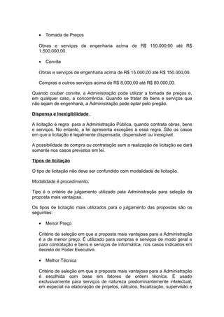 •   Tomada de Preços

   Obras e serviços de engenharia acima de R$ 150.000,00 até R$
   1.500.000,00.

   •   Convite

   Obras e serviços de engenharia acima de R$ 15.000,00 até R$ 150.000,00.

   Compras e outros serviços acima de R$ 8.000,00 até R$ 80.000,00.

Quando couber convite, a Administração pode utilizar a tomada de preços e,
em qualquer caso, a concorrência. Quando se tratar de bens e serviços que
não sejam de engenharia, a Administração pode optar pelo pregão.

Dispensa e Inexigibilidade

A licitação é regra para a Administração Pública, quando contrata obras, bens
e serviços. No entanto, a lei apresenta exceções a essa regra. São os casos
em que a licitação é legalmente dispensada, dispensável ou inexigível.

A possibilidade de compra ou contratação sem a realização de licitação se dará
somente nos casos previstos em lei.

Tipos de licitação

O tipo de licitação não deve ser confundido com modalidade de licitação.

Modalidade é procedimento.

Tipo é o critério de julgamento utilizado pela Administração para seleção da
proposta mais vantajosa.

Os tipos de licitação mais utilizados para o julgamento das propostas são os
seguintes:

   •   Menor Preço

   Critério de seleção em que a proposta mais vantajosa para a Administração
   é a de menor preço. É utilizado para compras e serviços de modo geral e
   para contratação e bens e serviços de informática, nos casos indicados em
   decreto do Poder Executivo.

   •   Melhor Técnica

   Critério de seleção em que a proposta mais vantajosa para a Administração
   é escolhida com base em fatores de ordem técnica. É usado
   exclusivamente para serviços de natureza predominantemente intelectual,
   em especial na elaboração de projetos, cálculos, fiscalização, supervisão e
 