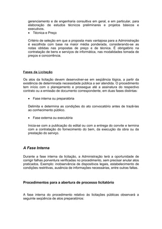 gerenciamento e de engenharia consultiva em geral, e em particular, para
   elaboração de estudos técnicos preliminares e projetos básicos e
   executivos.
   • Técnica e Preço

   Critério de seleção em que a proposta mais vantajosa para a Administração
   é escolhida com base na maior média ponderada, considerando-se as
   notas obtidas nas propostas de preço e de técnica. É obrigatório na
   contratação de bens e serviços de informática, nas modalidades tomada de
   preços e concorrência.




Fases da Licitação

Os atos da licitação devem desenvolver-se em seqüência lógica, a partir da
existência de determinada necessidade pública a ser atendida. O procedimento
tem início com o planejamento e prossegue até a assinatura do respectivo
contrato ou a emissão de documento correspondente, em duas fases distintas:

   •   Fase interna ou preparatória

   Delimita e determina as condições do ato convocatório antes de trazê-las
   ao conhecimento público.

   •   Fase externa ou executória

   Inicia-se com a publicação do edital ou com a entrega do convite e termina
   com a contratação do fornecimento do bem, da execução da obra ou da
   prestação do serviço.



A Fase Interna

Durante a fase interna da licitação, a Administração terá a oportunidade de
corrigir falhas porventura verificadas no procedimento, sem precisar anular atos
praticados. Exemplo: inobservância de dispositivos legais, estabelecimento de
condições restritivas, ausência de informações necessárias, entre outras faltas.



Procedimentos para a abertura de processo licitatório


A fase interna do procedimento relativo às licitações públicas observará a
seguinte seqüência de atos preparatórios:
 