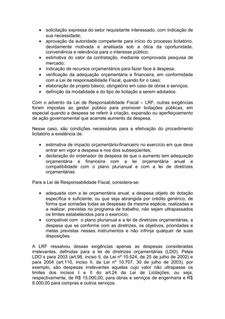•   solicitação expressa do setor requisitante interessado, com indicação de
       sua necessidade;
   •   aprovação da autoridade competente para início do processo licitatório,
       devidamente motivada e analisada sob a ótica da oportunidade,
       conveniência e relevância para o interesse público;
   •   estimativa do valor da contratação, mediante comprovada pesquisa de
       mercado;
   •   indicação de recursos orçamentários para fazer face à despesa;
   •   verificação da adequação orçamentária e financeira, em conformidade
       com a Lei de responsabilidade Fiscal, quando for o caso;
   •   elaboração de projeto básico, obrigatório em caso de obras e serviços;
   •   definição da modalidade e do tipo de licitação a serem adotados.

Com o advento da Lei de Responsabilidade Fiscal – LRF, outras exigências
foram impostas ao gestor público para promover licitações públicas, em
especial quando a despesa se referir à criação, expansão ou aperfeiçoamento
de ação governamental que acarrete aumento da despesa.

Nesse caso, são condições necessárias para a efetivação do procedimento
licitatório a existência de:

   •   estimativa de impacto orçamentário-financeiro no exercício em que deva
       entrar em vigor a despesa e nos dois subseqüentes;
   •   declaração do ordenador de despesa de que o aumento tem adequação
       orçamentária e financeira com a lei orçamentária anual e
       compatibilidade com o plano plurianual e com a lei de diretrizes
       orçamentárias.

Para a Lei de Responsabilidade Fiscal, considera-se:

   •   adequada com a lei orçamentária anual, a despesa objeto de dotação
       específica e suficiente, ou que seja abrangida por crédito genérico, de
       forma que somadas todas as despesas da mesma espécie, realizadas e
       a realizar, previstas no programa de trabalho, não sejam ultrapassados
       os limites estabelecidos para o exercício;
   •   compatível com o plano plurianual e a lei de diretrizes orçamentárias, a
       despesa que se conforme com as diretrizes, os objetivos, prioridades e
       metas previstas nesses instrumentos e não infrinja qualquer de suas
       disposições.

A LRF ressalvou dessas exigências apenas as despesas consideradas
irrelevantes, definidas para a lei de diretrizes orçamentárias (LDO). Pelas
LDO`s para 2003 (art.98, inciso II, da Lei nº 10.524, de 25 de julho de 2002) e
para 2004 (art.110, inciso II, da Lei nº 10.707, 30 de julho de 2003), por
exemplo, são despesas irrelevantes aquelas cujo valor não ultrapasse os
limites dos incisos I e II do art.24 da Lei de Licitações, ou seja,
respectivamente, de R$ 15.000,00, para obras e serviços de engenharia e R$
8.000,00 para compras e outros serviços.
 