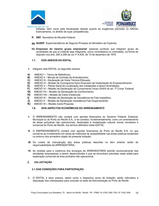 Praça Comunidade Luso Brasileira, 70 - Bairro do Recife - Recife - PE · PABX: 81-3183.1900 ·FAX: 81 3183.1936 10
licitadas, bem como pela fiscalização dessas quanto às exigências previstas no referido
licenciamento, no âmbito de suas competências;
ff. SRF: Secretaria de Receita Federal;
gg. SUSEP: Superintendência de Seguros Privados do Ministério da Fazenda;
hh. Empresas do mesmo grupo empresarial: pessoas jurídicas que integrem grupo de
sociedades de que a Licitante seja integrante, como controladora ou controlada, na forma do
disposto nos arts. 265 a 268 da Lei nº 6.404, de 15 de dezembro de 1976.
1.7. DOS ANEXOS DO EDITAL
I. Integram este EDITAL os seguintes anexos:
A) ANEXO I – Termo de Referência;
B) ANEXO II – Minuta do Contrato de Arrendamento;
C) ANEXO III - Declaração de Visita Técnica Efetuada;
D) ANEXO IV - Modelo de Cronograma físico-financeiro de Implantação do Empreendimento;
E) ANEXO V – Planta Geral de Localização das Instalações a serem Arrendadas;
F) ANEXO VI – Modelo de Declaração de Cumprimento Inciso XXXIII do art. 7º Const. Federal;
G) ANEXO VII – Modelo de Declaração de Conhecimento;
H) ANEXO VIII – Modelo de Carta Credencial;
I) ANEXO IX - Modelo de Declaração de Inexistência de Fato Impeditivo;
J) ANEXO X - Modelo de Declaração Inexistência Fato Superveniente;
K) ANEXO XI – Modelo Carta Proposta.
1.8. DOS ASPECTOS ECONÔMICOS DO ARRENDAMENTO
I. O ARRENDAMENTO não contará com aportes financeiros do Governo Federal, Estadual,
Municipal ou do Porto do Recife S.A., e se constitui, fundamentalmente, como um arrendamento
de áreas portuárias não operacionais, destinadas à revitalização cultural, social, recreativa e
comercial do Porto de Recife, nos termos definidos neste EDITAL.
II. O EMPREENDIMENTO contará com aportes financeiros do Porto do Recife S.A. no que
concerne ao investimento em obras de melhorias de acessibilidade nas áreas públicas existentes
no entorno dos armazéns objeto da presente licitação.
III. Os custos de manutenção das áreas públicas descritas no item anterior serão de
responsabilidade da ARRENDATÁRIA.
IV. As receitas para a cobertura dos encargos da ARRENDATÁRIA advirão exclusivamente das
atividades empresariais a serem desenvolvidas e que se encontram previstas neste edital para
exploração comercial da área portuária não operacional.
2. DA LICITAÇÃO
2.1.DAS CONDIÇÕES PARA PARTICIPAÇÃO
I. O EDITAL e seus anexos, assim como o respectivo aviso de licitação, serão colocados à
disposição dos interessados para consulta na sede da Administração do Porto de Recife.
 