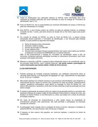 Praça Comunidade Luso Brasileira, 70 - Bairro do Recife - Recife - PE · PABX: 81-3183.1900 ·FAX: 81 3183.1936 11
II. Todas as modificações e/ou alterações relativas ao EDITAL serão informadas, bem como
noticiadas às licitantes potenciais por email informado na hora da entrega do “Formulário de
Identificação” (item 2.1V).
III. Porto do Recife S.A. não se responsabiliza por eventuais dificuldades de acesso a Internet por
parte dos interessados na Licitação.
IV. Este EDITAL e seus Anexos podem ser obtidos na sede da entidade licitante, no endereço
constante do item 1 acima, para tanto devera ser levado CD ou Pen Drive virgem para serem
copiados.
V. Por ocasião da retirada do EDITAL na sede do Porto do Recife S.A., a pessoa jurídica
interessada deverá preencher o “Formulário de Identificação”, a ser fornecido pela entidade
licitante, no qual prestará as seguintes informações:
a. Nome da pessoa jurídica interessada;
b. Endereço, cidade e estado;
c. Número de inscrição no CNPJ/MF;
d. E-mail, telefone e fax;
e. Nome(s) da(s) pessoa(s) física(s) representante(s), bem assim outros dados que facilitem
e assegurem os contatos da COMISSÃO com a Licitante Potencial.
OBS. O não preenchimento e entrega do “Formulário de Identificação” exime a CEL de
comunicar a empresa eventuais retificações ocorridas no instrumento convocatório, bem como
quaisquer informações adicionais.
VI. Retirado ou adquirido o EDITAL, a pessoa jurídica interessada passa a ser considerada, para os
fins previstos neste EDITAL, como “Licitante Potencial”, não sendo vedada a participação de
outros interessados que tenham obtido o Edital de forma diversa.
2.2.DA PARTICIPAÇÃO
I. Poderão participar da Licitação empresas brasileiras, que satisfaçam plenamente todas as
cláusulas deste EDITAL e as disposições da legislação em vigor, especialmente as disposições
do art. 33 da Lei nº 8.666/93.
II. Não poderá participar da Licitação empresa e suas eventuais subcontratadas cujos dirigentes ou
responsáveis técnicos sejam ou tenham sido ocupantes de cargo de direção, assessoramento
superior, assistência intermediária, cargo efetivo ou emprego no Porto do Recife S.A., nos
últimos 365 (trezentos e sessenta e cinco) dias corridos anteriores à data da publicação do Aviso
desta Licitação.
III. É vedada a participação de pessoa jurídica em regime de recuperação judicial ou que tenha sido
declarada inidônea por qualquer órgão da Administração Pública direta ou indireta da União, dos
Estados, do Distrito Federal, ou dos Municípios ou, ainda, que esteja com o direito de participar
de licitação suspenso.
IV. Em razão da dimensão do empreendimento e pelo caráter atípico da modalidade de
arrendamento portuário (não operacional), não será permitida a participação de empresas
reunidas em consórcio.
V. A participação nesta Licitação induz à aceitação de todos os termos, cláusulas e condições do
presente EDITAL, dos seus Anexos e das normas que o integram.
VI. O disposto no item anterior não prejudica, em nenhuma hipótese, o exercício do direito de
impugnação.
 