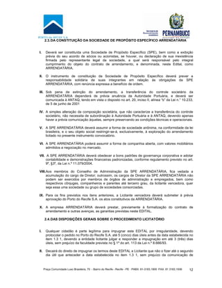 Praça Comunidade Luso Brasileira, 70 - Bairro do Recife - Recife - PE · PABX: 81-3183.1900 ·FAX: 81 3183.1936 12
2.3.DA CONSTITUIÇÃO DA SOCIEDADE DE PROPÓSITO ESPECÍFICO ARRENDATÁRIA
I. Deverá ser constituída uma Sociedade de Propósito Específico (SPE), bem como a exibição
prévia do seu acordo de sócios ou acionistas, se houver, ou declaração de sua inexistência
firmada pelo representante legal da sociedade, a qual será responsável pelo integral
cumprimento do objeto do contrato de arrendamento, e denominada, neste Edital, como
ARRENDATÁRIA.
II. O instrumento de constituição da Sociedade de Propósito Específico deverá prever a
responsabilidade solidária de suas integrantes em relação às obrigações da SPE
ARRENDATÁRIA, com renúncia expressa a benefício de ordem.
III. Sob pena de extinção do arrendamento, a transferência do controle societário da
ARRENDATÁRIA dependerá de prévia anuência da Autoridade Portuária, e deverá ser
comunicada à ANTAQ, tendo em vista o disposto no art. 20, inciso II, alínea “b” da Lei n.° 10.233,
de 5 de junho de 2001
IV. A simples alteração da composição societária, que não caracterize a transferência do controle
societário, não necessita de subordinação à Autoridade Portuária e à ANTAQ, devendo apenas
haver a prévia comunicação àquelas, sempre preservando as condições técnicas e operacionais.
V. A SPE ARRENDATÁRIA deverá assumir a forma de sociedade anônima, na conformidade da lei
brasileira, e o seu objeto social restringir-se-á, exclusivamente, à exploração do arrendamento
licitado no presente instrumento convocatório.
VI. A SPE ARRENDATÁRIA poderá assumir a forma de companhia aberta, com valores mobiliários
admitidos a negociação no mercado.
VII. A SPE ARRENDATÁRIA deverá obedecer a bons padrões de governança corporativa e adotar
contabilidade e demonstrações financeiras padronizadas, conforme regulamento previsto no art.
9º, §3º, da Lei n.º 11.079/2004.
VIII.Aos membros do Conselho de Administração da SPE ARRENDATÁRIA, fica vedada a
acumulação do cargo de Diretor; outrossim, os cargos de Diretor da SPE ARRENDATÁRIA não
podem ser exercidos por membros de órgãos de administração e empregados, bem como
respectivos cônjuges, companheiros e parentes até terceiro grau, da licitante vencedora, quer
seja essa uma sociedade ou grupo de sociedades consorciadas.
IX. Para os fins previstos nos itens anteriores, a Licitante vencedora deverá submeter à prévia
aprovação do Porto do Recife S.A. os atos constitutivos da ARRENDATÁRIA.
X. A empresa ARRENDATÁRIA deverá prestar, previamente à formalização do contrato de
arrendamento e outras avenças, as garantias previstas neste EDITAL.
2.4.DAS DISPOSIÇÕES GERAIS SOBRE O PROCEDIMENTO LICITATÓRIO
I. Qualquer cidadão é parte legítima para impugnar este EDITAL por irregularidade, devendo
protocolar o pedido no Porto do Recife S.A. até 5 (cinco) dias úteis antes da data estabelecida no
item 1.3 1, devendo a entidade licitante julgar e responder a impugnação em até 3 (três) dias
úteis, sem prejuízo da faculdade prevista no § 1º do art. 113 da Lei n.º 8.666/93.
II. Decairá do direito de impugnar os termos deste EDITAL a Licitante que não o fizer até o segundo
dia útil que anteceder a data estabelecida no item 1.3 1, sem prejuízo da comunicação de
 