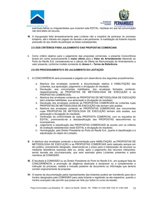 Praça Comunidade Luso Brasileira, 70 - Bairro do Recife - Recife - PE · PABX: 81-3183.1900 ·FAX: 81 3183.1936 13
eventuais falhas ou irregularidades que viciariam este EDITAL, hipótese em que tal comunicação
não terá efeito de recurso.
III. A impugnação feita tempestivamente pela Licitante não a impedirá de participar do processo
licitatório, até o trânsito em julgado da decisão a ela pertinente. A inabilitação da licitante importa
preclusão do seu direito de participar as fases subseqüentes.
2.5.DOS CRITÉRIOS PARA JULGAMENTO DAS PROPOSTAS COMERCIAIS
I. Como critério objetivo para o julgamento das propostas comerciais, a presente Concorrência
levará em conta exclusivamente a maior oferta para o Valor do Arrendamento oferecido ao
Porto do Recife S.A, considerando-se o cálculo da Oferta da Remuneração do Arrendamento a
valor presente, conforme modelo constante do Anexo I – Termo de Referência.
2.6.DO PROCESSAMENTO E DO JULGAMENTO DA LICITAÇÃO
I. A CONCORRÊNCIA será processada e julgada com observância dos seguintes procedimentos:
a. Abertura dos envelopes contendo a documentação relativa à HABILITAÇÃO das
Licitantes, sua apreciação, julgamento e divulgação do resultado;
b. Devolução, aos concorrentes inabilitados, dos envelopes fechados contendo,
respectivamente, as PROPOSTAS DE METODOLOGIA DE EXECUÇÃO e as
PROPOSTAS COMERCIAIS;
c. Abertura dos envelopes contendo as PROPOSTAS DE METODOLOGIA DE EXECUÇÃO
das Licitantes habilitadas, sua apreciação e divulgação do resultado;
d. Devolução dos envelopes contendo as PROPOSTAS COMERCIAIS às Licitantes cujas
PROPOSTAS DE METODOLOGIA DE EXECUÇÃO não tenham sido aceitas;
e. Abertura dos envelopes contendo as PROPOSTAS COMERCIAIS dos concorrentes
cujas PROPOSTAS DE METODOLOGIA DE EXECUÇÃO tenham sido aceitas, sua
apreciação e divulgação do resultado;
f. Verificação da conformidade de cada PROPOSTA COMERCIAL com os requisitos do
EDITAL, promovendo-se a desclassificação das PROPOSTAS desconformes ou
incompatíveis;
g. Julgamento e classificação das PROPOSTAS COMERCIAIS de acordo com os critérios
de avaliação estabelecidos neste EDITAL e divulgação do resultado;
h. Homologação, pelo Diretor Presidente do Porto do Recife S.A., quanto à classificação e à
adjudicação do objeto da Licitação.
II. A abertura dos envelopes contendo a documentação para HABILITAÇÃO, as PROPOSTAS DE
METODOLOGIA DE EXECUÇÃO e as PROPOSTAS COMERCIAIS será realizada sempre em
ato público, previamente designado, observando-se o prazo para a interposição de recursos ou
mediante desistência expressa dele ou, ainda, após o julgamento dos recursos interpostos,
sendo lavrada ata circunstanciada, que será assinada pelos Licitantes presentes e pelos
membros da COMISSÃO.
III. É facultada à COMISSÃO ou ao Diretor Presidente do Porto do Recife S.A., em qualquer fase da
CONCORRÊNCIA, a promoção de diligência destinada a esclarecer ou a complementar a
instrução do processo, vedada a inclusão posterior de documento ou informação que deveria
constar originariamente da proposta.
IV. O exame da documentação pelos representantes das licitantes poderá ser transferido para dia e
horário designados pela COMISSÃO para cada licitante e registrado na ata respectiva, quando o
horário avançado não permitir que possa ser feito por todos no curso da sessão.
 