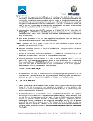 Praça Comunidade Luso Brasileira, 70 - Bairro do Recife - Recife - PE · PABX: 81-3183.1900 ·FAX: 81 3183.1936 14
V. A intimação dos julgamentos de habilitação e de inabilitação das Licitantes, bem assim de
classificação e de desclassificação das propostas, será feita às participantes diretamente, em
reunião para a qual serão todas convocadas, sendo a ciência da decisão intimada lavrada, por
assinatura dos representantes, aposta na respectiva ata. Idêntico procedimento será adotado na
divulgação dos julgamentos dos recursos, procedendo a COMISSÃO a comunicados diretos, via
carta ou fax, num e noutro casos, às licitantes cujos representantes não tenham comparecido às
reuniões em que tenham ocorrido as respectivas divulgações.
VI. Ultrapassada a fase de HABILITAÇÃO e abertas as PROPOSTAS DE METODOLOGIA DE
EXECUÇÃO ou as PROPOSTAS COMERCIAIS, não cabe desclassificar as Licitantes por motivo
relacionado com a HABILITAÇÃO, salvo em razão de fatos supervenientes ou só conhecidos
após os julgamentos.
VII. Após a fase de HABILITAÇÃO, não cabe desistência das propostas, salvo por motivo justo,
decorrente de fato superveniente e aceito pela COMISSÃO.
VIII.No julgamento das PROPOSTAS COMERCIAIS não será considerada qualquer oferta de
vantagem não prevista neste EDITAL.
IX. Não será considerada, também, na PROPOSTA COMERCIAL, vantagem baseada nas ofertas
das demais Licitantes.
X. No caso de empate entre duas ou mais PROPOSTAS COMERCIAIS, a classificação far-se-á por
sorteio, em ato público, para o qual todas as Licitantes serão convocadas.
XI. Se todas as Licitantes forem inabilitadas ou se todas as PROPOSTAS DE METODOLOGIA DE
EXECUÇÃO forem julgadas inaceitáveis ou, ainda, se todas as PROPOSTAS COMERCIAIS
forem desclassificadas, a COMISSÃO poderá fixar às Licitantes, em cada caso, o prazo de 8
(oito) dias úteis para a apresentação de nova documentação ou de outras propostas,
escoimadas dos vícios ou irregularidades nelas apontadas.
2.7.DOS CUSTOS DA LICITAÇÃO
I. A Licitante arcará com todos os custos relacionados com a preparação e a apresentação de sua
documentação; a entidade licitante, em nenhuma hipótese, será responsável por tais custos,
quaisquer que sejam os procedimentos seguidos na Licitação ou os resultados desta.
3. DA VISITA AO PORTO
I. Sendo exigência de que os interessados em participar desta Licitação conheçam as condições
locais do sítio do arrendamento, será obrigatória a visitação às áreas portuárias não
operacionais, com o acompanhamento de técnicos do Porto do Recife S.A., habilitados a prestar
todos os esclarecimentos necessários.
II. A visita será realizada no dia 12/12/2011 e 19/12/11 das 08h00min às 11h30min e das 14h00min
às 16h30min, horário de Recife/PE, caso a empresa interessada prefira realizar a referida visita
em data diferente das sugeridas, deverá, fazê-la até o 5º (quinto) dia útil que anteceder a data de
abertura do presente certame, devendo as interessadas agendar a participação do seu
Responsável Técnico, integrante do seu quadro de responsáveis técnicos, com a possível
antecedência, entrando em contato com a Administração do Porto do Recife através dos
telefones: (81) 3183-1971 e (81) 3183-1903, a qual deverá emitir Declaração de Visita efetuada
conforme modelo constante do Anexo III, documento este que deverá integrar o envelope de
habilitação.
 