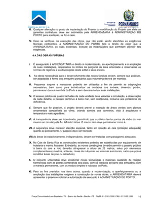 Praça Comunidade Luso Brasileira, 70 - Bairro do Recife - Recife - PE · PABX: 81-3183.1900 ·FAX: 81 3183.1936 16
III. Qualquer alteração no prazo de implantação do Projeto ou modificação do Projeto que afete as
garantias contratuais deve ser submetida pela ARRENDATÁRIA à ADMINISTRAÇÃO DO
PORTO para aceitação, se for o caso.
IV. Caso se verifique, na execução das obras, que não estão sendo atendidas as exigências
técnicas pertinentes, a ADMINISTRAÇÃO DO PORTO terá o direito de exigir que a
ARRENDATÁRIA, as suas expensas, execute as modificações que permitam atender tais
exigências.
4.4.DAS OBRAS FUTURAS
I. É assegurado à ARRENDATÁRIA o direito à modernização, ao aperfeiçoamento e à ampliação
de suas instalações, respeitados os limites da poligonal da área arrendada e observadas as
normas de regência e as disposições deste edital e seus anexos.
II. As obras necessárias para o desenvolvimento das novas funções devem, sempre que possível,
ser adaptadas à forma dos armazéns portuários cuja volumetria deverá ser mantida.
III. Pequenos saques e marquises poderão ser utilizados a fim de permitir as adaptações
necessárias, bem como para individualizar as unidades dos imóveis, devendo, porém,
permanecer clara a memória do Porto e sem descaracterizar suas instalações.
IV. O acesso público às quatro fachadas de cada unidade deve valorizar a circulação, a observação
de cada detalhe, o passeio contínuo à beira mar, sem obstáculos, inclusive aos portadores de
deficiência.
V. Sempre que for possível, o projeto deverá prever a inserção de áreas verdes com plantas
ornamentais compatíveis ao clima, criando sombra aos caminhos, vida à arquitetura e
temperatura mais agradável.
VI. A transparência deve ser incentivada, permitindo que o público tenha pontos de visão do mar
mesmo ao circular pela Av. Alfredo Lisboa. O marco zero deve permanecer como é.
VII. A segurança deve merecer atenção especial, tanto em relação ao cais (proteção adequada)
quanto ao policiamento. O passeio deve ser tranqüilo
VIII.As áreas de estacionamento, indispensáveis, devem ser tratadas com paisagismo adequado.
IX. No Cais de Santa Rita as construções existentes poderão ser substituídas por equipamento de
hotelaria e marina flutuante. Entretanto, as novas construções deverão permitir o passeio público
à beira do cais e não deverão ultrapassar a altura de 25 metros, salvo por elementos
complementares (mastros, antenas, casas de máquinas ou sistemas estruturais, nada que possa
constituir áreas de piso ou cobertura).
X. O conjunto urbanístico deve incorporar novas tecnologias e materiais cuidando da relação
harmoniosa com as pedras centenárias dos pisos, com os telhados de barro dos armazéns, com
a maresia permanente, com os modos simples e robustos do Porto.
XI. Para os fins previstos nos itens acima, quando a modernização, o aperfeiçoamento ou a
ampliação das instalações exigirem a construção de novas obras, a ARRENDATÁRIA deverá
apresentar o projeto e solicitar a autorização da execução à ADMINISTRAÇÃO DO PORTO.
 