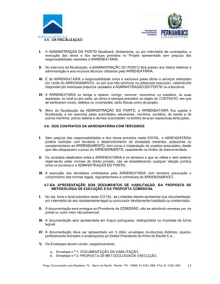 Praça Comunidade Luso Brasileira, 70 - Bairro do Recife - Recife - PE · PABX: 81-3183.1900 ·FAX: 81 3183.1936 17
4.5. DA FISCALIZAÇÃO
I. A ADMINISTRAÇÃO DO PORTO fiscalizará, diretamente, ou por intermédio de contratados, a
execução das obras e dos serviços previstos no Projeto apresentado sem prejuízo das
responsabilidades inerentes à ARRENDATÁRIA.
II. No exercício da fiscalização, a ADMINISTRAÇÃO DO PORTO terá acesso aos dados relativos à
administração e aos recursos técnicos utilizados pela ARRENDATÁRIA.
III. É da ARRENDATÁRIA a responsabilidade única e exclusiva pelas obras e serviços realizados
por conta do ARRENDAMENTO, ou por sua não oportuna ou adequada execução, cabendo-lhe
responder por eventuais prejuízos causados à ADMINISTRAÇÃO DO PORTO ou a terceiros.
IV. A ARRENDATÁRIA se obriga a reparar, corrigir, remover, reconstruir ou substituir, às suas
expensas, no total ou em parte, as obras e serviços previstos no objeto do CONTRATO, em que
se verificarem vícios, defeitos ou incorreções, tanto físicas como de projeto.
V. Além da fiscalização da ADMINISTRAÇÃO DO PORTO, a ARRENDATÁRIA fica sujeita à
fiscalização a ser exercida pelas autoridades aduaneiras, marítima, sanitária, de saúde e de
polícia marítima, polícia federal e demais autoridades no âmbito de suas respectivas atribuições.
4.6. DOS CONTRATOS DA ARRENDATÁRIA COM TERCEIROS
I. Sem prejuízo das responsabilidades e dos riscos previstos neste EDITAL, a ARRENDATÁRIA
poderá contratar com terceiros o desenvolvimento de atividades inerentes, acessórias ou
complementares ao ARRENDAMENTO, bem como a implantação de projetos associados, desde
que não ultrapassem o prazo do ARRENDAMENTO, respeitando os limites da área arrendada.
II. Os contratos celebrados entre a ARRENDATÁRIA e os terceiros a que se refere o item anterior
reger-se-ão pelas normas de direito privado, não se estabelecendo qualquer relação jurídica
entre os terceiros e a ADMINISTRAÇÃO DO PORTO.
III. A execução das atividades contratadas pela ARRENDATÁRIA com terceiros pressupõe o
cumprimento das normas legais, regulamentares e contratuais do ARRENDAMENTO.
4.7.DA APRESENTAÇÃO DOS DOCUMENTOS DE HABILITAÇÃO, DA PROPOSTA DE
METODOLOGIA DE EXECUÇÃO E DA PROPOSTA COMERCIAL
I. No dia, hora e local previstos neste EDITAL, as Licitantes devem apresentar sua documentação,
por intermédio de seu representante legal ou procurador devidamente habilitado ou credenciado.
II. A documentação será entregue ao Presidente da COMISSÃO, não se admitindo remessa por via
postal ou outro meio não presencial.
III. A documentação será apresentada em língua portuguesa, datilografada ou impressa de forma
legível.
IV. A documentação deve ser apresentada em 3 (três) envelopes (invólucros) distintos, opacos,
perfeitamente fechados e endereçados ao Diretor Presidente do Porto do Recife S.A..
V. Os Envelopes devem conter, respectivamente:
a. Envelope n.º 1: DOCUMENTAÇÃO DE HABILITAÇÃO;
b. Envelope n.º 2: PROPOSTA DE METODOLOGIA DE EXECUÇÃO;
 