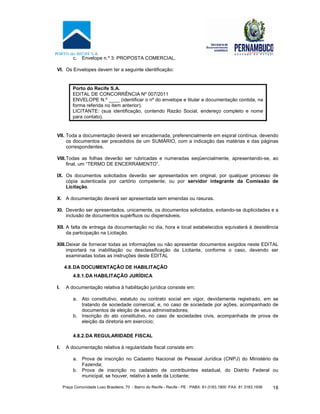 Praça Comunidade Luso Brasileira, 70 - Bairro do Recife - Recife - PE · PABX: 81-3183.1900 ·FAX: 81 3183.1936 18
c. Envelope n.º 3: PROPOSTA COMERCIAL.
VI. Os Envelopes devem ter a seguinte identificação:
Porto do Recife S.A.
EDITAL DE CONCORRÊNCIA Nº 007/2011
ENVELOPE N.º ____ (identificar o nº do envelope e titular a documentação contida, na
forma referida no item anterior).
LICITANTE: (sua identificação, contendo Razão Social, endereço completo e nome
para contato).
VII. Toda a documentação deverá ser encadernada, preferencialmente em espiral contínua, devendo
os documentos ser precedidos de um SUMÁRIO, com a indicação das matérias e das páginas
correspondentes.
VIII.Todas as folhas deverão ser rubricadas e numeradas seqüencialmente, apresentando-se, ao
final, um “TERMO DE ENCERRAMENTO”.
IX. Os documentos solicitados deverão ser apresentados em original, por qualquer processo de
cópia autenticada por cartório competente; ou por servidor integrante da Comissão de
Licitação.
X. A documentação deverá ser apresentada sem emendas ou rasuras.
XI. Deverão ser apresentados, unicamente, os documentos solicitados, evitando-se duplicidades e a
inclusão de documentos supérfluos ou dispensáveis.
XII. A falta de entrega da documentação no dia, hora e local estabelecidos equivalerá à desistência
da participação na Licitação.
XIII.Deixar de fornecer todas as informações ou não apresentar documentos exigidos neste EDITAL
importará na inabilitação ou desclassificação da Licitante, conforme o caso, devendo ser
examinadas todas as instruções deste EDITAL
4.8.DA DOCUMENTAÇÃO DE HABILITAÇÃO
4.8.1.DA HABILITAÇÃO JURÍDICA
I. A documentação relativa à habilitação jurídica consiste em:
a. Ato constitutivo, estatuto ou contrato social em vigor, devidamente registrado, em se
tratando de sociedade comercial, e, no caso de sociedade por ações, acompanhado de
documentos de eleição de seus administradores;
b. Inscrição do ato constitutivo, no caso de sociedades civis, acompanhada de prova de
eleição da diretoria em exercício;
4.8.2.DA REGULARIDADE FISCAL
I. A documentação relativa à regularidade fiscal consiste em:
a. Prova de inscrição no Cadastro Nacional de Pessoal Jurídica (CNPJ) do Ministério da
Fazenda;
b. Prova de inscrição no cadastro de contribuintes estadual, do Distrito Federal ou
municipal, se houver, relativo à sede da Licitante;
 