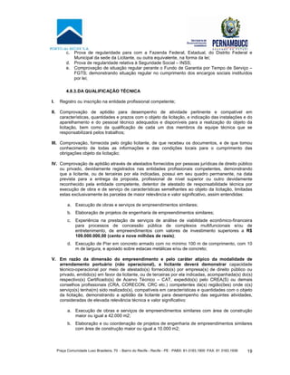Praça Comunidade Luso Brasileira, 70 - Bairro do Recife - Recife - PE · PABX: 81-3183.1900 ·FAX: 81 3183.1936 19
c. Prova de regularidade para com a Fazenda Federal, Estadual, do Distrito Federal e
Municipal da sede da Licitante, ou outra equivalente, na forma da lei;
d. Prova de regularidade relativa à Seguridade Social – INSS;
e. Comprovação de situação regular perante o Fundo de Garantia por Tempo de Serviço –
FGTS; demonstrando situação regular no cumprimento dos encargos sociais instituídos
por lei;
4.8.3.DA QUALIFICAÇÃO TÉCNICA
I. Registro ou inscrição na entidade profissional competente;
II. Comprovação de aptidão para desempenho de atividade pertinente e compatível em
características, quantidades e prazos com o objeto da licitação, e indicação das instalações e do
aparelhamento e do pessoal técnico adequados e disponíveis para a realização do objeto da
licitação, bem como da qualificação de cada um dos membros da equipe técnica que se
responsabilizará pelos trabalhos;
III. Comprovação, fornecida pelo órgão licitante, de que recebeu os documentos, e de que tomou
conhecimento de todas as informações e das condições locais para o cumprimento das
obrigações objeto da licitação;
IV. Comprovação de aptidão através de atestados fornecidos por pessoas jurídicas de direito público
ou privado, devidamente registrados nas entidades profissionais competentes, demonstrando
que a licitante, ou de terceiras por ela indicadas, possui em seu quadro permanente, na data
prevista para a entrega da proposta, profissional de nível superior ou outro devidamente
reconhecido pela entidade competente, detentor de atestado de responsabilidade técnica por
execução de obra e de serviço de características semelhantes ao objeto da licitação, limitadas
estas exclusivamente às parcelas de maior relevância e valor significativo, assim entendidas:
a. Execução de obras e serviços de empreendimentos similares;
b. Elaboração de projetos de engenharia de empreendimentos similares;
c. Experiência na prestação de serviços de análise de viabilidade econômico-financeira
para processos de concessão pública de complexos multifuncionais e/ou de
entretenimento, de empreendimentos com valores de investimento superiores a R$
109.000.000,00 (cento e nove milhões de reais);
d. Execução de Píer em concreto armado com no mínimo 100 m de comprimento, com 10
m de largura, e apoiado sobre estacas metálicas e/ou de concreto;
V. Em razão da dimensão do empreendimento e pelo caráter atípico da modalidade de
arrendamento portuário (não operacional), a licitante deverá demonstrar capacidade
técnico-operacional por meio de atestado(s) fornecido(s) por empresa(s) de direito público ou
privado, emitido(s) em favor da licitante, ou de terceiras por ela indicadas, acompanhada(s) do(s)
respectivo(s) Certificado(s) de Acervo Técnico – CAT, expedido(s) pelo CREA(S) ou demais
conselhos profissionais (CRA, CORECON, CRC etc.) competentes da(s) região(ões) onde o(s)
serviço(s) tenha(m) sido realizado(s), compatíveis em características e quantidades com o objeto
da licitação, demonstrando a aptidão da licitante para desempenho das seguintes atividades,
consideradas de elevada relevância técnica e valor significativo:
a. Execução de obras e serviços de empreendimentos similares com área de construção
maior ou igual a 42.000 m2;
b. Elaboração e ou coordenação de projetos de engenharia de empreendimentos similares
com área de construção maior ou igual a 10.000 m2;
 
