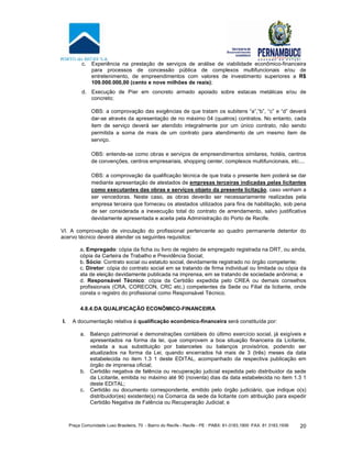 Praça Comunidade Luso Brasileira, 70 - Bairro do Recife - Recife - PE · PABX: 81-3183.1900 ·FAX: 81 3183.1936 20
c. Experiência na prestação de serviços de análise de viabilidade econômico-financeira
para processos de concessão pública de complexos multifuncionais e/ou de
entretenimento, de empreendimentos com valores de investimento superiores a R$
109.000.000,00 (cento e nove milhões de reais);
d. Execução de Píer em concreto armado apoiado sobre estacas metálicas e/ou de
concreto;
OBS: a comprovação das exigências de que tratam os subitens “a”,“b”, “c” e “d” deverá
dar-se através da apresentação de no máximo 04 (quatros) contratos. No entanto, cada
item de serviço deverá ser atendido integralmente por um único contrato, não sendo
permitida a soma de mais de um contrato para atendimento de um mesmo item de
serviço.
OBS: entende-se como obras e serviços de empreendimentos similares, hotéis, centros
de convenções, centros empresariais, shopping center, complexos multifuncionais, etc....
OBS: a comprovação da qualificação técnica de que trata o presente item poderá se dar
mediante apresentação de atestados de empresas terceiras indicadas pelas licitantes
como executantes das obras e serviços objeto da presente licitação, caso venham a
ser vencedoras. Neste caso, as obras deverão ser necessariamente realizadas pela
empresa terceira que forneceu os atestados utilizados para fins de habilitação, sob pena
de ser considerada a inexecução total do contrato de arrendamento, salvo justificativa
devidamente apresentada e aceita pela Administração do Porto de Recife.
VI. A comprovação de vinculação do profissional pertencente ao quadro permanente detentor do
acervo técnico deverá atender os seguintes requisitos:
a. Empregado: cópia da ficha ou livro de registro de empregado registrada na DRT, ou ainda,
cópia da Carteira de Trabalho e Previdência Social;
b. Sócio: Contrato social ou estatuto social, devidamente registrado no órgão competente;
c. Diretor: cópia do contrato social em se tratando de firma individual ou limitada ou cópia da
ata de eleição devidamente publicada na imprensa, em se tratando de sociedade anônima; e
d. Responsável Técnico: cópia da Certidão expedida pelo CREA ou demais conselhos
profissionais (CRA, CORECON, CRC etc.) competentes da Sede ou Filial da licitante, onde
consta o registro do profissional como Responsável Técnico.
4.8.4.DA QUALIFICAÇÃO ECONÔMICO-FINANCEIRA
I. A documentação relativa à qualificação econômico-financeira será constituída por:
a. Balanço patrimonial e demonstrações contábeis do último exercício social, já exigíveis e
apresentados na forma da lei, que comprovem a boa situação financeira da Licitante,
vedada a sua substituição por balancetes ou balanços provisórios, podendo ser
atualizados na forma da Lei, quando encerrados há mais de 3 (três) meses da data
estabelecida no item 1.3 1 deste EDITAL, acompanhado da respectiva publicação em
órgão de imprensa oficial;
b. Certidão negativa de falência ou recuperação judicial expedida pelo distribuidor da sede
da Licitante, emitida no máximo até 90 (noventa) dias da data estabelecida no item 1.3 1
deste EDITAL;
c. Certidão ou documento correspondente, emitido pelo órgão judiciário, que indique o(s)
distribuidor(es) existente(s) na Comarca da sede da licitante com atribuição para expedir
Certidão Negativa de Falência ou Recuperação Judicial; e
 