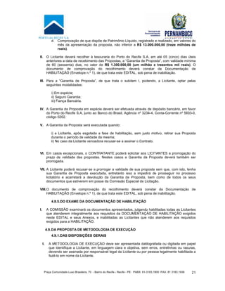 Praça Comunidade Luso Brasileira, 70 - Bairro do Recife - Recife - PE · PABX: 81-3183.1900 ·FAX: 81 3183.1936 21
d. Comprovação de que dispõe de Patrimônio Líquido, registrado e realizado, em valores do
mês da apresentação da proposta, não inferior a R$ 13.000.000,00 (treze milhões de
reais).
II. O Licitante deverá recolher à tesouraria do Porto do Recife S.A, em até 05 (cinco) dias úteis
anteriores a data de recebimento das Propostas, a “Garantia de Proposta”, com validade mínima
de 60 (sessenta) dias, no valor de R$ 1.300.000,00 (um milhão e trezentos mil reais). O
documento de comprovação do recolhimento deverá constar da Documentação de
HABILITAÇÃO (Envelope n.º 1), de que trata este EDITAL, sob pena de inabilitação.
III. Para a “Garantia de Proposta”, de que trata o subitem I, podendo, a Licitante, optar pelas
seguintes modalidades:
i) Em espécie;
ii) Seguro Garantia;
iii) Fiança Bancária.
IV. A Garantia da Proposta em espécie deverá ser efetuada através de depósito bancário, em favor
do Porto do Recife S.A, junto ao Banco do Brasil, Agência nº 3234-4, Conta-Corrente nº 5603-0,
código 0202.
V. A Garantia da Proposta será executada quando:
i) a Licitante, após esgotada a fase de habilitação, sem justo motivo, retirar sua Proposta
durante o período de validade da mesma;
ii) No caso da Licitante vencedora recusar-se a assinar o Contrato.
VI. Em casos excepcionais, o CONTRATANTE poderá solicitar aos LICITANTES a prorrogação do
prazo de validade das propostas. Nestes casos a Garantia da Proposta deverá também ser
prorrogada.
VII. A Licitante poderá recusar-se a prorrogar a validade de sua proposta sem que, com isto, tenha
sua Garantia de Proposta executada, entretanto isso a impedirá de prosseguir no processo
licitatório e acarretará a devolução da Garantia de Proposta, bem como de todos os seus
documentos que estiverem em posse da Comissão Especial de Licitação.
VIII.O documento de comprovação do recolhimento deverá constar da Documentação de
HABILITAÇÃO (Envelope n.º 1), de que trata este EDITAL, sob pena de inabilitação.
4.8.5.DO EXAME DA DOCUMENTAÇÃO DE HABILITAÇÃO
I. A COMISSÃO examinará os documentos apresentados, julgando habilitadas todas as Licitantes
que atenderem integralmente aos requisitos da DOCUMENTAÇÃO DE HABILITAÇÃO exigidos
neste EDITAL e seus Anexos, e inabilitadas as Licitantes que não atenderem aos requisitos
exigidos para a HABILITAÇÃO.
4.9.DA PROPOSTA DE METODOLOGIA DE EXECUÇÃO
4.9.1.DAS DISPOSIÇÕES GERAIS
I. A METODOLOGIA DE EXECUÇÃO deve ser apresentada datilografada ou digitada em papel
que identifique a Licitante, em linguagem clara e objetiva, sem erros, entrelinhas ou rasuras,
devendo ser assinada por responsável legal da Licitante ou por pessoa legalmente habilitada a
fazê-lo em nome da Licitante.
 