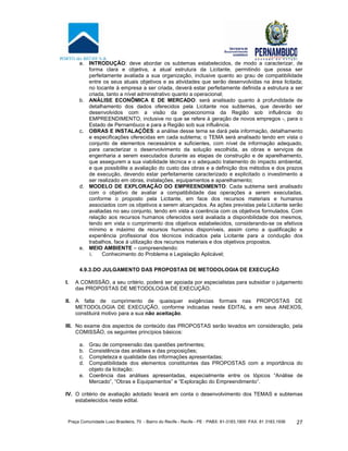 Praça Comunidade Luso Brasileira, 70 - Bairro do Recife - Recife - PE · PABX: 81-3183.1900 ·FAX: 81 3183.1936 27
a. INTRODUÇÃO: deve abordar os subtemas estabelecidos, de modo a caracterizar, de
forma clara e objetiva, a atual estrutura da Licitante, permitindo que possa ser
perfeitamente avaliada a sua organização, inclusive quanto ao grau de compatibilidade
entre os seus atuais objetivos e as atividades que serão desenvolvidas na área licitada;
no tocante à empresa a ser criada, deverá estar perfeitamente definida a estrutura a ser
criada, tanto a nível administrativo quanto a operacional;
b. ANÁLISE ECONÔMICA E DE MERCADO: será analisado quanto à profundidade de
detalhamento dos dados oferecidos pela Licitante nos subtemas, que deverão ser
desenvolvidos com a visão da geoeconomia da Região sob influência do
EMPREENDIMENTO, inclusive no que se refere à geração de novos empregos -, para o
Estado de Pernambuco e para a Região sob sua influência.
c. OBRAS E INSTALAÇÕES: a análise desse tema se dará pela informação, detalhamento
e especificações oferecidas em cada subtema; o TEMA será analisado tendo em vista o
conjunto de elementos necessários e suficientes, com nível de informação adequado,
para caracterizar o desenvolvimento da solução escolhida, as obras e serviços de
engenharia a serem executados durante as etapas de construção e de aparelhamento,
que assegurem a sua viabilidade técnica e o adequado tratamento do impacto ambiental,
e que possibilite a avaliação do custo das obras e a definição dos métodos e dos prazos
de execução, devendo estar perfeitamente caracterizado e explicitado o investimento a
ser realizado em obras, instalações, equipamentos e aparelhamento;
d. MODELO DE EXPLORAÇÃO DO EMPREENDIMENTO: Cada subtema será analisado
com o objetivo de avaliar a compatibilidade das operações a serem executadas,
conforme o proposto pela Licitante, em face dos recursos materiais e humanos
associados com os objetivos a serem alcançados. As ações previstas pela Licitante serão
avaliadas no seu conjunto, tendo em vista a coerência com os objetivos formulados. Com
relação aos recursos humanos oferecidos será avaliada a disponibilidade dos mesmos,
tendo em vista o cumprimento dos objetivos estabelecidos, considerando-se os efetivos
mínimo e máximo de recursos humanos disponíveis, assim como a qualificação e
experiência profissional dos técnicos indicados pela Licitante para a condução dos
trabalhos, face à utilização dos recursos materiais e dos objetivos propostos.
e. MEIO AMBIENTE – compreendendo:
i. Conhecimento do Problema e Legislação Aplicável;
4.9.3.DO JULGAMENTO DAS PROPOSTAS DE METODOLOGIA DE EXECUÇÃO
I. A COMISSÃO, a seu critério, poderá ser apoiada por especialistas para subsidiar o julgamento
das PROPOSTAS DE METODOLOGIA DE EXECUÇÃO.
II. A falta de cumprimento de quaisquer exigências formais nas PROPOSTAS DE
METODOLOGIA DE EXECUÇÃO, conforme indicadas neste EDITAL e em seus ANEXOS,
constituirá motivo para a sua não aceitação.
III. No exame dos aspectos de conteúdo das PROPOSTAS serão levados em consideração, pela
COMISSÃO, os seguintes princípios básicos:
a. Grau de compreensão das questões pertinentes;
b. Consistência das análises e das proposições;
c. Completeza e qualidade das informações apresentadas;
d. Compatibilidade dos elementos constituintes das PROPOSTAS com a importância do
objeto da licitação;
e. Coerência das análises apresentadas, especialmente entre os tópicos “Análise de
Mercado”, “Obras e Equipamentos” e “Exploração do Empreendimento”.
IV. O critério de avaliação adotado levará em conta o desenvolvimento dos TEMAS e subtemas
estabelecidos neste edital.
 