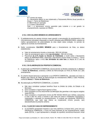 Praça Comunidade Luso Brasileira, 70 - Bairro do Recife - Recife - PE · PABX: 81-3183.1900 ·FAX: 81 3183.1936 29
N = número de meses.
X = faturamento efetivo no ano (observado o Faturamento Mínimo Anual previsto no
Anexo I – Termo de Referência);
b= R$/m²/mês em operação
c= % sobre o faturamento
FMA = é faturamento mínimo garantido pela Licitante e a ser gerado no
empreendimento, expresso em R$/ano.
4.10.2. DOS VALORES MÍNIMOS DO ARRENDAMENTO
I. O estabelecimento de valores mínimos visam garantir a remuneração do arrendamento e das
infra-estruturas colocadas à disposição e a serem utilizadas pela ARRENDATÁRIA, voltados ao
melhor aproveitamento da potencialidade da área objeto desta Licitação, no período de
vigência do Contrato de Arrendamento.
II. Serão considerados VALORES MÍNIMOS para o Arrendamento da Área, os abaixo
estabelecidos:
a. Valor do arrendamento durante a construção - R$ 0,26 /m2/mês;
b. Valor do arrendamento após o início das atividades – R$ 2,63 /m²/mês;
c. Percentual de 2,7% fixado no Estudo de Viabilidade, a incidir sobre o faturamento
efetivo da ARRENDATÁRIA, observado o faturamento mínimo fixado no Anexo I – Termo
de Referência, após o início das atividades de cada fase ou depois do 5º ano de
arrendamento.
4.10.3. DA ELABORAÇÃO DA PROPOSTA COMERCIAL
I. A elaboração da PROPOSTA COMERCIAL deverá atender ao Modelo estabelecido no Anexo I
– Termo de Referência, contendo a Oferta de Remuneração ao Porto do Recife S.A. pelo
arrendamento.
II. A Licitante deverá estruturar e apresentar a sua OFERTA COMERCIAL, calculada com base no
Modelo para Cálculo da Oferta de Remuneração do Arrendamento (RMA) a Valor Presente,
conforme Anexo I – Termo de Referência.
III. Na elaboração da PROPOSTA COMERCIAL, a Licitante:
a. Não deve considerar qualquer benefício fiscal no âmbito da União, do Estado e do
Município;
b. Deve considerar o regime fiscal vigente no País;
c. Deve considerar os ônus decorrentes da efetivação das garantias e dos seguros exigidos
neste EDITAL.
d. Deve considerar o investimento mínimo de R$ 100.623.196,00 (cem milhões, seiscentos
e vinte e três mil, cento e noventa e seis reais) em obras e instalações necessárias à
implantação e operação do empreendimento. A Licitante que apresentar PROPOSTA
COMERCIAL cujo valor seja inferior ao investimento mínimo previsto, será
desclassificada do presente certame.
4.10.4. FLUXO DE CAIXA DO EMPREENDIMENTO
a. A LICITANTE apresentará impresso e por meio eletrônico (compact disc), junto com sua
PROPOSTA COMERCIAL, o Fluxo de Caixa Estimado do seu empreendimento, objeto
deste EDITAL, o qual representará a situação de equilíbrio econômico-financeiro inicial
 