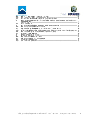 Praça Comunidade Luso Brasileira, 70 - Bairro do Recife - Recife - PE · PABX: 81-3183.1900 ·FAX: 81 3183.1936 3
5.6. DO PAGAMENTO DO ARRENDAMENTO.......................................................................... 33
5.7. DO REAJUSTE DOS VALORES DO ARRENDAMENTO ................................................... 34
6. DOS SEGUROS E DAS GARANTIAS PARA O CUMPRIMENTO DAS OBRIGAÇÕES
CONTRATUAIS.................................................................................................................... 34
6.1. DOS SEGUROS................................................................................................................... 34
7. DA FORMALIZAÇÃO DO CONTRATO DE ARRENDAMENTO.......................................... 35
7.1. DO DESPACHO HOMOLOGATÓRIO ................................................................................. 35
7.2. DA CONVOCAÇÃO PARA A CELEBRAÇÃO DO CONTRATO.......................................... 36
7.3. DAS CONDIÇÕES PARA A FORMALIZAÇÃO DO CONTRATO DE ARRENDAMENTO.. 36
7.3.1. DA CONSTITUIÇÃO DA EMPRESA ARRENDATÁRIA ...................................................... 36
7.3.2. CONDIÇÕES FORMAIS ...................................................................................................... 38
8. DAS DISPOSIÇÕES FINAIS................................................................................................ 38
8.1. DA CONTAGEM DOS PRAZOS .......................................................................................... 38
8.2. DA CLÁUSULA DE EXCLUSIVIDADE................................................................................. 38
8.3. OUTRAS DISPOSIÇÕES..................................................................................................... 38
 