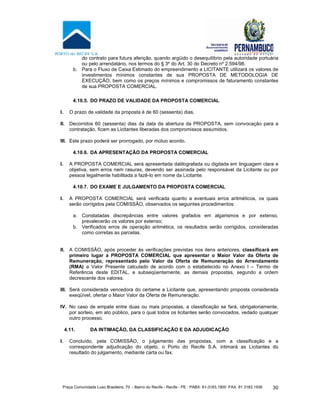 Praça Comunidade Luso Brasileira, 70 - Bairro do Recife - Recife - PE · PABX: 81-3183.1900 ·FAX: 81 3183.1936 30
do contrato para futura aferição, quando argüido o desequilíbrio pela autoridade portuária
ou pelo arrendatário, nos termos do § 3º do Art. 30 do Decreto nº 2.594/98.
b. Para o Fluxo de Caixa Estimado do empreendimento a LICITANTE utilizará os valores de
investimentos mínimos constantes de sua PROPOSTA DE METODOLOGIA DE
EXECUÇÃO, bem como os preços mínimos e compromissos de faturamento constantes
de sua PROPOSTA COMERCIAL.
4.10.5. DO PRAZO DE VALIDADE DA PROPOSTA COMERCIAL
I. O prazo de validade da proposta é de 60 (sessenta) dias.
II. Decorridos 60 (sessenta) dias da data da abertura da PROPOSTA, sem convocação para a
contratação, ficam as Licitantes liberadas dos compromissos assumidos.
III. Este prazo poderá ser prorrogado, por mútuo acordo.
4.10.6. DA APRESENTAÇÃO DA PROPOSTA COMERCIAL
I. A PROPOSTA COMERCIAL será apresentada datilografada ou digitada em linguagem clara e
objetiva, sem erros nem rasuras, devendo ser assinada pelo responsável da Licitante ou por
pessoa legalmente habilitada a fazê-lo em nome da Licitante.
4.10.7. DO EXAME E JULGAMENTO DA PROPOSTA COMERCIAL
I. A PROPOSTA COMERCIAL será verificada quanto a eventuais erros aritméticos, os quais
serão corrigidos pela COMISSÃO, observados os seguintes procedimentos:
a. Constatadas discrepâncias entre valores grafados em algarismos e por extenso,
prevalecerão os valores por extenso;
b. Verificados erros de operação aritmética, os resultados serão corrigidos, consideradas
como corretas as parcelas.
II. A COMISSÃO, após proceder às verificações previstas nos itens anteriores, classificará em
primeiro lugar a PROPOSTA COMERCIAL que apresentar o Maior Valor da Oferta de
Remuneração, representado pelo Valor da Oferta de Remuneração do Arrendamento
(RMA) a Valor Presente calculado de acordo com o estabelecido no Anexo I – Termo de
Referência deste EDITAL, e subseqüentemente, as demais propostas, segundo a ordem
decrescente dos valores.
III. Será considerada vencedora do certame a Licitante que, apresentando proposta considerada
exeqüível, ofertar o Maior Valor da Oferta de Remuneração.
IV. No caso de empate entre duas ou mais propostas, a classificação se fará, obrigatoriamente,
por sorteio, em ato público, para o qual todos os licitantes serão convocados, vedado qualquer
outro processo.
4.11. DA INTIMAÇÃO, DA CLASSIFICAÇÃO E DA ADJUDICAÇÃO
I. Concluído, pela COMISSÃO, o julgamento das propostas, com a classificação e a
correspondente adjudicação do objeto, o Porto do Recife S.A. intimará as Licitantes do
resultado do julgamento, mediante carta ou fax.
 