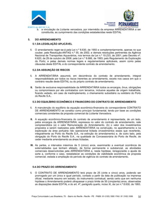 Praça Comunidade Luso Brasileira, 70 - Bairro do Recife - Recife - PE · PABX: 81-3183.1900 ·FAX: 81 3183.1936 32
b. a vinculação da Licitante vencedora, por intermédio da empresa ARRENDATÁRIA a ser
constituída, ao cumprimento das condições estabelecidas neste EDITAL
5. DO ARRENDAMENTO
5.1.DA LEGISLAÇÃO APLICÁVEL
I. O arrendamento reger-se-á pela Lei n.º 8.630, de 1993 e complementarmente, apenas no que
couber, pela Resolução-ANTAQ n.º 55, de 2002, e demais resoluções pertinentes da Agência
Nacional de Transportes Aquaviários, nos termos da Lei n.º 10.233, de 2001; pelo Decreto nº.
6.620, de 29 de outubro de 2008; pela Lei n.º 8.666, de 1993; pelo Regulamento de Exploração
do Porto; e pelas demais normas legais e regulamentares aplicáveis, assim como pelas
cláusulas deste EDITAL e do correspondente contrato de arrendamento.
5.2.DA ASSUNÇÃO DE RISCOS
I. A ARRENDATÁRIA assumirá, em decorrência do contrato de arrendamento, integral
responsabilidade por todos os riscos inerentes ao arrendamento, exceto nos casos em que o
contrário resulte deste EDITAL ou do próprio contrato de arrendamento.
II. Serão de exclusiva responsabilidade da ARRENDATÁRIA todos os encargos, ônus, obrigações
ou compromissos por ela contratados com terceiros, inclusive aqueles de origem trabalhista,
ficando vedado, em caso de inadimplemento, o chamamento subsidiário ou solidário do Porto
do Recife S.A..
5.3.DO EQUILÍBRIO ECONÔMICO E FINANCEIRO DO CONTRATO DE ARRENDAMENTO
I. A manutenção do equilíbrio da equação econômico-financeira do correspondente CONTRATO
DE ARRENDAMENTO se constitui como princípio fundamental, tendo por base as condições
comerciais constantes da proposta comercial da Licitante Vencedora.
II. A equação econômico-financeira do contrato de arrendamento é representada, de um lado,
pelos encargos da ARRENDATÁRIA, expressos no valor do contrato de arrendamento, nele
compreendidos (a) o valor Remuneração do Arrendamento, (b) o valor dos investimentos
propostos a serem realizados pela ARRENDATÁRIA na construção, no aparelhamento e na
exploração da área portuária não operacional licitada (investimentos esses que reverterão,
integralmente ao Porto do Recife S.A., na extinção do arrendamento) e, de outro lado, pela
obrigação do Porto do Recife S.A., na qualidade de Concessionária do Porto de Recife, de
ceder mediante arrendamento as áreas licitadas.
III. As partes, a intervalos máximos de 5 (cinco) anos, examinarão a eventual ocorrência de
externalidades que tenham afetado, de forma permanente e substancial, as atividades
comerciais desenvolvidas pela ARRENDATÁRIA e, nesta hipótese, renegociarão o ajuste de
sorte a, conforme o caso, restabelecer as condições de viabilidade econômica da proposta
comercial, vedada a ampliação do período de vigência do contrato de arrendamento.
5.4.DO PRAZO DO ARRENDAMENTO
I. O CONTRATO DE ARRENDAMENTO terá prazo de 25 (vinte e cinco) anos, podendo ser
prorrogado por um único e igual período, contado a partir da data de publicação na imprensa
oficial, mediante resumo em extrato, do instrumento contratual, sendo certo que em nenhuma
hipótese o Arrendamento poderá ultrapassar o prazo limite de 50 (cinqüenta) anos, observadas
as disposições deste EDITAL e do art. 4º, parágrafo quarto, inciso XI, da Lei n.º 8.630, de 1993.
 