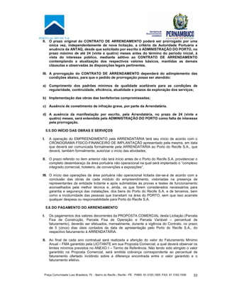 Praça Comunidade Luso Brasileira, 70 - Bairro do Recife - Recife - PE · PABX: 81-3183.1900 ·FAX: 81 3183.1936 33
II. O prazo original do CONTRATO DE ARRENDAMENTO poderá ser prorrogado por uma
única vez, independentemente de nova licitação, a critério da Autoridade Portuária e
anuência da ANTAQ, desde que solicitado por escrito à ADMINISTRAÇÃO DO PORTO, no
prazo máximo de até 24 (vinte e quatro) meses antes do término do período inicial, à
vista do interesse público, mediante aditivo ao CONTRATO DE ARRENDAMENTO
contemplando a atualização dos respectivos valores básicos, mantidas as demais
cláusulas e observadas às disposições legais pertinentes.
III. A prorrogação do CONTRATO DE ARRENDAMENTO dependerá do adimplemento das
condições abaixo, para que o pedido de prorrogação possa ser atendido:
a) Cumprimento dos padrões mínimos de qualidade aceitáveis para as condições de
regularidade, continuidade, eficiência, atualidade e prazos da exploração dos serviços;
b) Implementação das obras das benfeitorias compromissadas;
c) Ausência de cometimento de infração grave, por parte da Arrendatária.
d) A ausência da manifestação por escrito, pela Arrendatária, no prazo de 24 (vinte e
quatro) meses, será entendida pela ADMINISTRAÇÃO DO PORTO como falta de interesse
pela prorrogação.
5.5.DO INÍCIO DAS OBRAS E SERVIÇOS
I. A operação do EMPREENDIMENTO pela ARRENDATÁRIA terá seu início de acordo com o
CRONOGRAMA FÍSICO-FINANCEIRO DE IMPLANTAÇÃO apresentado pela mesma, em data
que deverá ser comunicada formalmente pela ARRENDATÁRIA ao Porto do Recife S.A., que
deverá, também formalmente, autorizar o início das atividades.
II. O prazo referido no item anterior não terá início antes de o Porto do Recife S.A. providenciar o
completo desembaraço da área portuária não operacional na qual será implantado o “complexo
integrado comercial, hoteleiro, de convenções e exposições”.
III. O início das operações da área portuária não operacional licitada dar-se-á de acordo com a
conclusão das obras de cada módulo do empreendimento, vistoriadas na presença de
representantes da entidade licitante e após submetidas às provas e testes de funcionamento
aconselhados pela melhor técnica e, ainda, os que forem considerados necessários para
garantia e segurança das instalações, dos bens do Porto do Recife S.A. e de terceiros, bem
como a incolumidade das pessoas que transitam na área do PORTO, sem que isso acarrete
qualquer despesa ou responsabilidade para Porto do Recife S.A.
5.6.DO PAGAMENTO DO ARRENDAMENTO
I. Os pagamentos dos valores decorrentes da PROPOSTA COMERCIAL desta Licitação (Parcela
Fixa de Construção, Parcela Fixa de Operação e Parcela Variável – percentual de
faturamento), deverão ser efetuados, mensalmente, durante a vigência do Contrato, no prazo
de 5 (cinco) dias úteis contados da data de apresentação pelo Porto do Recife S.A., do
respectivo faturamento à ARRENDATÁRIA.
II. Ao final de cada ano contratual será realizada a aferição do valor do Faturamento Mínimo
Anual – FMA garantido pela LICITANTE em sua Proposta Comercial, a qual deverá observar os
limites mínimos previstos no ANEXO I – Termo de Referência. Não tendo sido atingido o valor
garantido na Proposta Comercial, será emitida cobrança correspondente ao percentual de
faturamento ofertado incidindo sobre a diferença encontrada entre o valor garantido e o
faturamento efetivo.
 