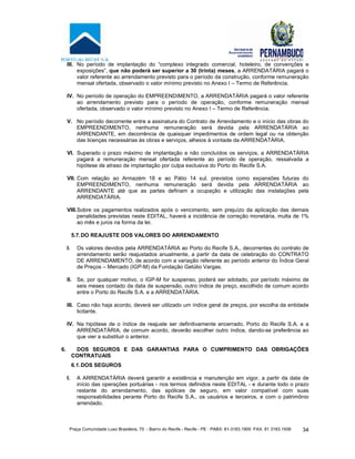 Praça Comunidade Luso Brasileira, 70 - Bairro do Recife - Recife - PE · PABX: 81-3183.1900 ·FAX: 81 3183.1936 34
III. No período de implantação do “complexo integrado comercial, hoteleiro, de convenções e
exposições”, que não poderá ser superior a 30 (trinta) meses, a ARRENDATÁRIA pagará o
valor referente ao arrendamento previsto para o período da construção, conforme remuneração
mensal ofertada, observado o valor mínimo previsto no Anexo I – Termo de Referência.
IV. No período de operação do EMPREENDIMENTO, a ARRENDATÁRIA pagará o valor referente
ao arrendamento previsto para o período de operação, conforme remuneração mensal
ofertada, observado o valor mínimo previsto no Anexo I – Termo de Referência.
V. No período decorrente entre a assinatura do Contrato de Arrendamento e o início das obras do
EMPREENDIMENTO, nenhuma remuneração será devida pela ARRENDATÁRIA ao
ARRENDANTE, em decorrência de quaisquer impedimentos de ordem legal ou na obtenção
das licenças necessárias às obras e serviços, alheios à vontade da ARRENDATÁRIA.
VI. Superado o prazo máximo de implantação e não concluídos os serviços, a ARRENDATÁRIA
pagará a remuneração mensal ofertada referente ao período de operação, ressalvada a
hipótese de atraso de implantação por culpa exclusiva do Porto do Recife S.A.
VII. Com relação ao Armazém 18 e ao Pátio 14 sul, previstos como expansões futuras do
EMPREENDIMENTO, nenhuma remuneração será devida pela ARRENDATÁRIA ao
ARRENDANTE até que as partes definam a ocupação e utilização das instalações pela
ARRENDATÁRIA.
VIII.Sobre os pagamentos realizados após o vencimento, sem prejuízo da aplicação das demais
penalidades previstas neste EDITAL, haverá a incidência de correção monetária, multa de 1%
ao mês e juros na forma da lei.
5.7.DO REAJUSTE DOS VALORES DO ARRENDAMENTO
I. Os valores devidos pela ARRENDATÁRIA ao Porto do Recife S.A., decorrentes do contrato de
arrendamento serão reajustados anualmente, a partir da data de celebração do CONTRATO
DE ARRENDAMENTO, de acordo com a variação referente ao período anterior do Índice Geral
de Preços – Mercado (IGP-M) da Fundação Getúlio Vargas.
II. Se, por qualquer motivo, o IGP-M for suspenso, poderá ser adotado, por período máximo de
seis meses contado da data de suspensão, outro índice de preço, escolhido de comum acordo
entre o Porto do Recife S.A. e a ARRENDATÁRIA.
III. Caso não haja acordo, deverá ser utilizado um índice geral de preços, por escolha da entidade
licitante.
IV. Na hipótese de o índice de reajuste ser definitivamente encerrado, Porto do Recife S.A. e a
ARRENDATÁRIA, de comum acordo, deverão escolher outro índice, dando-se preferência ao
que vier a substituir o anterior.
6. DOS SEGUROS E DAS GARANTIAS PARA O CUMPRIMENTO DAS OBRIGAÇÕES
CONTRATUAIS
6.1.DOS SEGUROS
I. A ARRENDATÁRIA deverá garantir a existência e manutenção em vigor, a partir da data de
início das operações portuárias - nos termos definidos neste EDITAL - e durante todo o prazo
restante do arrendamento, das apólices de seguro, em valor compatível com suas
responsabilidades perante Porto do Recife S.A., os usuários e terceiros, e com o patrimônio
arrendado.
 