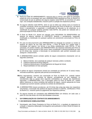 Praça Comunidade Luso Brasileira, 70 - Bairro do Recife - Recife - PE · PABX: 81-3183.1900 ·FAX: 81 3183.1936 35
II. Nenhuma FASE DO ARRENDAMENTO, nenhuma obra ou serviço, bem assim as operações,
poderá ter início ou prosseguir sem que a ARRENDATÁRIA apresente ao Porto do Recife S.A.
comprovação de que as apólices dos seguros exigidos neste EDITAL se encontrem em pleno
vigor, nas condições estabelecidas, inclusive quanto à quitação dos respectivos prêmios.
III. Os seguros referidos neste EDITAL, tanto no que se refere aos valores como no tocante às
condições contratuais, devem ser previamente aprovados pelo Porto do Recife S.A., da mesma
forma, o cancelamento, a suspensão, a modificação de cláusulas ou de coberturas, ou a
substituição de quaisquer apólices previstas neste EDITAL não poderá ser realizada sem a
prévia aprovação do Porto do Recife S.A..
IV. O Porto do Recife S.A. deverá ser indicada como SEGURADA OU BENEFICIÁRIA nas
apólices de seguros referidas no CONTRATO, devendo o cancelamento, suspensão,
modificação ou substituição de quaisquer apólices ser previamente comunicada ao Porto do
Recife S.A..
V. Em caso de descumprimento pela ARRENDATÁRIA da obrigação de contratar ou manter as
apólices de seguro de que trata este EDITAL, o Porto do Recife S.A. poderá exigir a
contratação dos seguros, nos termos e nos limites estabelecidos neste EDITAL. O não
reembolso, em caráter imediato, pela ARRENDATÁRIA, das despesas realizadas pelo Porto do
Recife S.A. na forma prevista no item acima, assim considerada a cobrança pendente por mais
de 30 (trinta) dias, autoriza a intervenção no arrendamento, pelo período necessário para
assegurar o ressarcimento.
VI. A ARRENDATÁRIA deverá contratar apólice de seguro compreensivo empresarial, com as
seguintes coberturas:
a. Básica (incêndio, raio e explosão de qualquer natureza), prédio e conteúdo;
b. Cobertura Adicional de Danos Elétricos;
c. Cobertura Adicional para a Perda/Pagamento de Aluguel de Imóvel;
d. Responsabilidade civil das operações;
VII. A apólice de seguro compreensivo deverá ser contratada por períodos de 12 (doze) meses,
renovada anualmente, vigorando pelo período de arrendamento.
VIII.A(s) seguradora(s), somente com autorização do Porto do Recife S.A., poderão realizar
qualquer alteração nos contratos de seguros, principalmente as que impliquem no
cancelamento total ou parcial do(s) seguro(s) contratado(s) ou redução das importâncias
seguradas. A ARRENDATÁRIA, com a aprovação prévia do Porto do Recife S.A., poderá
alterar coberturas ou outras condições das apólices de seguro, visando adequá-las às novas
situações que ocorram durante o período do contrato de arrendamento.
IX. A ARRENDATÁRIA deverá providenciar, até 30 (trinta) dias antes das datas dos respectivos
vencimentos, a renovação das apólices de seguros previstos no EDITAL, cientificando o Porto
do Recife S.A., inclusive quanto ao pagamento dos respectivos prêmios;
X. Os seguros deverão ser contratados pela ARRENDATÁRIA com eficácia, em cada caso, a
partir do início das obras e do início das atividades comerciais.
7. DA FORMALIZAÇÃO DO CONTRATO DE ARRENDAMENTO
7.1.DO DESPACHO HOMOLOGATÓRIO
I. Homologado, pelo Diretor Presidente do Porto do Recife S.A., o resultado do julgamento da
Licitação, a respectiva deliberação homologatória será publicada no Diário Oficial do Estado de
Pernambuco.
 