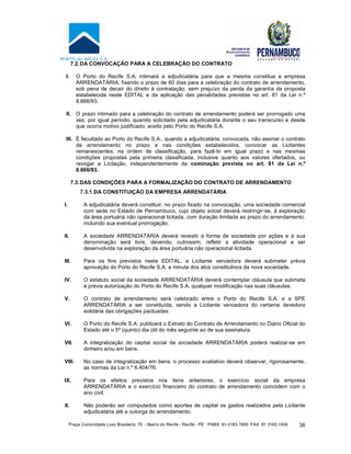 Praça Comunidade Luso Brasileira, 70 - Bairro do Recife - Recife - PE · PABX: 81-3183.1900 ·FAX: 81 3183.1936 36
7.2.DA CONVOCAÇÃO PARA A CELEBRAÇÃO DO CONTRATO
I. O Porto do Recife S.A. intimará a adjudicatária para que a mesma constitua a empresa
ARRENDATÁRIA, fixando o prazo de 60 dias para a celebração do contrato de arrendamento,
sob pena de decair do direito à contratação, sem prejuízo da perda da garantia da proposta
estabelecida neste EDITAL e da aplicação das penalidades previstas no art. 81 da Lei n.º
8.666/93.
II. O prazo intimado para a celebração do contrato de arrendamento poderá ser prorrogado uma
vez, por igual período, quando solicitado pela adjudicatária durante o seu transcurso e desde
que ocorra motivo justificado, aceito pelo Porto do Recife S.A.
III. É facultado ao Porto do Recife S.A., quando a adjudicatária, convocada, não assinar o contrato
de arrendamento no prazo e nas condições estabelecidos, convocar as Licitantes
remanescentes, na ordem de classificação, para fazê-lo em igual prazo e nas mesmas
condições propostas pela primeira classificada, inclusive quanto aos valores ofertados, ou
revogar a Licitação, independentemente da cominação prevista no art. 81 da Lei n.º
8.666/93.
7.3.DAS CONDIÇÕES PARA A FORMALIZAÇÃO DO CONTRATO DE ARRENDAMENTO
7.3.1.DA CONSTITUIÇÃO DA EMPRESA ARRENDATÁRIA
I. A adjudicatária deverá constituir, no prazo fixado na convocação, uma sociedade comercial
com sede no Estado de Pernambuco, cujo objeto social deverá restringir-se, à exploração
da área portuária não operacional licitada, com duração limitada ao prazo do arrendamento,
incluindo sua eventual prorrogação.
II. A sociedade ARRENDATÁRIA deverá revestir a forma de sociedade por ações e a sua
denominação será livre, devendo, outrossim, refletir a atividade operacional a ser
desenvolvida na exploração da área portuária não operacional licitada.
III. Para os fins previstos neste EDITAL, a Licitante vencedora deverá submeter prévia
aprovação do Porto do Recife S.A. a minuta dos atos constitutivos da nova sociedade.
IV. O estatuto social da sociedade ARRENDATÁRIA deverá contemplar cláusula que submeta
à prévia autorização do Porto do Recife S.A. qualquer modificação nas suas cláusulas.
V. O contrato de arrendamento será celebrado entre o Porto do Recife S.A. e a SPE
ARRENDATÁRIA a ser constituída, sendo a Licitante vencedora do certame devedora
solidária das obrigações pactuadas.
VI. O Porto do Recife S.A. publicará o Extrato do Contrato de Arrendamento no Diário Oficial do
Estado até o 5º (quinto) dia útil do mês seguinte ao de sua assinatura.
VII. A integralização do capital social da sociedade ARRENDATÁRIA poderá realizar-se em
dinheiro e/ou em bens.
VIII. No caso de integralização em bens, o processo avaliativo deverá observar, rigorosamente,
as normas da Lei n.º 6.404/76.
IX. Para os efeitos previstos nos itens anteriores, o exercício social da empresa
ARRENDATÁRIA e o exercício financeiro do contrato de arrendamento coincidem com o
ano civil.
X. Não poderão ser computados como aportes de capital os gastos realizados pela Licitante
adjudicatária até a outorga do arrendamento.
 