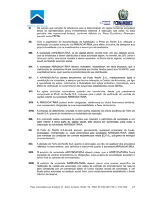 Praça Comunidade Luso Brasileira, 70 - Bairro do Recife - Recife - PE · PABX: 81-3183.1900 ·FAX: 81 3183.1936 37
XI. Os valores que servirão de referência para a determinação do capital social da sociedade
serão os representados pelos investimentos relativos à execução das obras na área
portuária não operacional licitada, conforme definido no Plano Econômico Financeiro
previsto neste EDITAL.
XII. Com o julgamento da documentação de habilitação, o Porto do Recife S.A. efetuará a
verificação do capital subscrito da ARRENDATÁRIA, para efeito, inclusive, de assegurar sua
proporcionalidade com os investimentos a serem por ela realizados.
XIII. A sociedade ARRENDATÁRIA, se de capital aberto, deverá fixar, em seu estatuto social,
que os dividendos a serem distribuídos a seus acionistas sejam, no mínimo, de 25% (vinte e
cinco por cento) dos lucros líquidos a serem apurados, na forma da lei vigente, no balanço
anual, ao final do exercício social.
XIV. A sociedade ARRENDATÁRIA deverá, outrossim, estabelecer, em seus estatutos, que a
distribuição de dividendos ficará condicionada aos limites fixados pela Lei nº 6.404/76, quer
quantitativamente, quer quanto à periodicidade de sua distribuição.
XV. A ARRENDATÁRIA deverá encaminhar ao Porto Recife S.A., imediatamente após a
constituição da sociedade, e sempre que houver alteração, o Quadro de Acionistas, por tipo
e quantidade de ações, informando a titularidade das ações ordinárias nominativas, para
efeito de verificação do cumprimento das exigências estabelecidas neste EDITAL.
XVI. As ações ordinárias nominativas poderão ser transferidas, desde que previamente
comunicado ao Porto do Recife S.A., inclusive para o efeito de verificação do controle do
capital votante da sociedade ARRENDATÁRIA.
XVII. A ARRENDATÁRIA poderá emitir obrigações, debêntures ou títulos financeiros similares,
que representem obrigações de sua responsabilidade, a favor de terceiros.
XVIII. A emissão de debêntures, prevista no item acima, depende de prévia anuência do Porto do
Recife S.A. quanto ao montante e à modalidade da operação.
XIX. Em ocorrendo casos eventuais de perdas que reduzam o patrimônio da sociedade a um
valor inferior à terça parte do capital social, este deverá ser aumentado, para evitar a
dissolução da sociedade ARRENDATÁRIA.
XX. O Porto do Recife S.A.deverá aprovar, previamente, quaisquer processos de fusão,
associação, incorporação ou cisão pretendidos pela sociedade ARRENDATÁRIA, desde
que mantidas as condições de controle estabelecidas neste EDITAL, sob pena de extinção
do arrendamento.
XXI. A decisão do Porto do Recife S.A. quanto à aprovação, ou não, de qualquer dos processos
referidos no item anterior, será definitiva e irrecorrível quanto à sociedade ARRENDATÁRIA.
XXII. O estatuto da sociedade ARRENDATÁRIA deverá prever que a ARRENDATÁRIA ficará
impedida de contrair empréstimos ou obrigações, cujos prazos de amortização excedam o
termo final do contrato de arrendamento.
XXIII. O estatuto da sociedade ARRENDATÁRIA deverá prever uma reserva específica de
restituição de capital aos acionistas, nos casos de extinção do arrendamento; tal reserva
será constituída por um percentual sobre os lucros líquidos anuais da sociedade, a ser
fixada pelos acionistas no estatuto social, bem como estatutariamente estabelecido o limite
máximo da reserva.
 