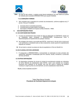 Praça Comunidade Luso Brasileira, 70 - Bairro do Recife - Recife - PE · PABX: 81-3183.1900 ·FAX: 81 3183.1936 38
XXIV. No caso do item anterior, o estatuto social deverá estabelecer que esta reserva só poderá
ser utilizada pela sociedade ARRENDATÁRIA para aquela finalidade.
7.3.2.CONDIÇÕES FORMAIS
I. São condições para a assinatura do contrato de arrendamento, conforme exigência do § 1º
do Art. 4º da Lei nº 8.630/93:
a. Consulta prévia à autoridade aduaneira;
b. Consulta prévia ao poder público municipal; e
c. Aprovação do Relatório de Impacto do Meio Ambiente – RIMA
8. DAS DISPOSIÇÕES FINAIS
8.1.DA CONTAGEM DOS PRAZOS
I. O prazo do arrendamento será contado da data da celebração do CONTRATO, desde que
as instalações sejam entregues a ARRENDATÁRIA completamente livres e
desembaraçadas de impedimentos de qualquer natureza.
II. Na contagem dos prazos a que alude este EDITAL, excluir-se-á o dia de início e incluir-se-á
o do vencimento, e considerar-se-ão os dias consecutivos, exceto quando for explicitamente
disposto em contrário.
III. Só se iniciam e vencem os prazos em dias de expediente no Porto do Recife S.A..
8.2.DA CLÁUSULA DE EXCLUSIVIDADE
I. É assegurada a ARRENDATÁRIA a exclusividade na exploração da área portuária não
operacional, destinada à revitalização para fins culturais, sociais, recreativos e comerciais
do Porto de Recife.
8.3.OUTRAS DISPOSIÇÕES
I. As disposições constantes da minuta do contrato de arrendamento poderão ser ordenados
de forma diferente da estabelecida neste EDITAL, assim como poderão ser corrigidos
eventuais erros materiais ou de remição, sem que isto venha a implicar em qualquer
mudança no regime jurídico do arrendamento, tal como estabelecido neste EDITAL.
Recife, 22 de novembro de 2011
Tadeu Rego Barros Carvalho
Presidente da Comissão Especial de Licitação
 