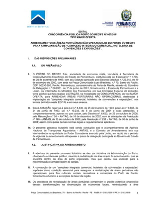 Praça Comunidade Luso Brasileira, 70 - Bairro do Recife - Recife - PE · PABX: 81-3183.1900 ·FAX: 81 3183.1936 4
EDITAL
CONCORRÊNCIA PÚBLICA PORTO DO RECIFE Nº 007/2011
TIPO MAIOR OFERTA
ARRENDAMENTO DE ÁREAS PORTUÁRIAS NÃO OPERACIONAIS DO PORTO DO RECIFE
PARA A IMPLANTAÇÃO DE “COMPLEXO INTEGRADO COMERCIAL, HOTELEIRO, DE
CONVENÇÕES E EXPOSIÇÕES”.
1. DAS DISPOSIÇÕES PRELIMINARES
1.1. DO PREÂMBULO
I. O PORTO DO RECIFE S.A., sociedade de economia mista, vinculada à Secretaria de
Desenvolvimento Econômico do Estado de Pernambuco, instituída pela Lei Estadual n.º 11.735,
de 30 de dezembro de 1999, com seu Estatuto aprovado pelo Decreto Estadual n.º 22.645, de 19
de setembro de 2000, com sede na Praça Comunidade Luso Brasileira, n.º 70, Bairro do Recife,
CEP: 50030-280, Recife, Pernambuco, concessionária do Porto de Recife, através do Convênio
de Delegação n.º 02/2001, de 1º de junho de 2001, firmado entre o Estado de Pernambuco e a
União, por intermédio do Ministério dos Transportes, por sua Comissão Especial de Licitação,
torna público que fará realizar LICITAÇÃO, na modalidade de CONCORRÊNCIA, do tipo MAIOR
OFERTA, para ARRENDAR ÁREAS PORTUÁRIAS NÃO OPERACIONAIS, destinadas à
implantação do “complexo integrado comercial, hoteleiro, de convenções e exposições”, nos
termos definidos neste EDITAL e em seus anexos.
II. Esta LICITAÇÃO reger-se-á pela Lei n.º 8.630, de 25 de fevereiro de 1993; pela Lei n.º 8.666, de
21 de junho de 1993; Lei n.º 10.233, de 5 de junho de 2001 e suas alterações; e
complementarmente, apenas no que couber, pelo Decreto nº. 6.620, de 29 de outubro de 2008,
pela Resolução n.º 55 – ANTAQ, de 16 de dezembro de 2002, com as alterações da Resolução
nº 126 – ANTAQ, de 13 de outubro de 2003; pela Resolução nº 238 – ANTAQ, de 30 de junho de
2004; assim como pelas demais normas legais e regulamentares aplicáveis.
III. O presente processo licitatório está sendo conduzido sob o acompanhamento da Agência
Nacional de Transportes Aquaviários - ANTAQ, e o Contrato de Arrendamento terá sua
interveniência na qualidade do Poder Concedente exercido pela União, em razão de o período
de vigência do arrendamento ultrapassar o prazo de delegação outorgada ao Governo do Estado
de Pernambuco.
1.2. JUSTIFICATIVA DO ARRENDAMENTO
I. A abertura do presente processo licitatório se deu por iniciativa da Administração do Porto,
observando o interesse público, visando à revitalização da área objeto do arrendamento, que se
encontra dentro da área do porto organizado, mas que perdeu sua vocação para a
movimentação e armazenagem de cargas.
II. A construção de um “complexo integrado comercial, hoteleiro, de convenções e exposições”
impõe-se como condição essencial para assegurar a revitalização de áreas portuárias não
operacionais, para fins culturais, sociais, recreativos e comerciais do Porto de Recife,
fomentando o turismo e as opções de laser da região.
III. Os processos de revitalização de áreas portuárias comprovam o grande potencial urbanístico
dessas transformações na dinamização de economias locais, reintroduzindo a área
 