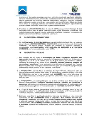 Praça Comunidade Luso Brasileira, 70 - Bairro do Recife - Recife - PE · PABX: 81-3183.1900 ·FAX: 81 3183.1936 5
anteriormente degradada na paisagem como um patrimônio de elevado significado, catalisador
de novos nichos de mercado e consumo das sociedades modernas; demonstrando que as áreas
centrais podem ter um importante papel de transformação, permitindo, com isso, coordenar
ações públicas e privadas; tornando que esses projetos valorizem o Porto e a Cidade, permitindo
novas formas de cooperação, na busca por melhores condições de vida para a população nas
grandes cidades, conforme já verificado em experiências internacionais.
IV. O contrato de ARRENDAMENTO objeto do presente EDITAL assegurará a revitalização da área
não operacional do Porto de Recife, para fins culturais, sociais, recreativos e comerciais, com
vultosos investimentos, gerando receitas patrimoniais e tarifárias, impostos e novos postos de
trabalho, de maneira econômica e socialmente sustentável.
1.3. DA ENTREGA DA DOCUMENTAÇÃO
I. No dia 17 de janeiro de 2012, às 10:00 horas, na sede do Porto do Recife S.A., no endereço
acima indicado, a COMISSÃO ESPECIAL DE LICITAÇÃO, doravante simplesmente denominada
COMISSÃO, em Sessão Pública, receberá das Licitantes os envelopes contendo a
documentação para HABILITAÇÃO, a METODOLOGIA DE EXECUÇÃO e a PROPOSTA
COMERCIAL, nos termos estabelecidos neste EDITAL.
1.4. DO OBJETO DA LICITAÇÃO
I. Esta Licitação tem por objeto o arrendamento de áreas e instalações portuárias não
operacionais, localizadas dentro da área do Porto Organizado de Recife, com fundamento no
disposto no art. 34 da Lei nº 8.630/93 e no art. 2º, § 3º, inciso V, do Decreto n.º 6.620/08,
destinadas à implantação e à gestão de um “complexo integrado comercial, hoteleiro, de
convenções e exposições”, a ser explorado comercialmente por Sociedade de Propósito
Específico (SPE) a ser criada pela Licitante Vencedora, pelo qual será devido o pagamento do
arrendamento mensal em favor da AUTORIDADE PORTUÁRIA.
II. A ARRENDATÁRIA deverá efetuar a instalação do empreendimento, observando todas as
características mínimas exigidas neste edital e as que porventura constarem da METODOLOGIA
DE EXECUÇÃO que vier a ser aprovada pela COMISSÃO, bem como administrar os
empreendimentos sob sua conta e risco, que deverão ser mantidos até sua efetiva reversão em
favor da União.
III. A ARRENDATÁRIA, em contrapartida pelo uso da área arrendada e do direito exclusivo de
explorar comercialmente o complexo integrado comercial, hoteleiro, de convenções e
exposições pelo período do arrendamento, deverá realizar investimentos de conformidade com
as especificações e exigências mínimas estabelecidas no TERMO DE REFERÊNCIA - ANEXO I.
IV. A LICITANTE deverá observar rigorosamente em sua proposta, a finalidade quanto ao uso e a
ocupação de cada área ou edificação objeto da presente licitação, conforme especificado na
“Descrição das Áreas a Serem Arrendadas e Respectivas Finalidades”.
V. Estima-se, para efeito de qualificação econômico-financeira dos licitantes, o valor mínimo de
contratação em R$ 151.060.507,00 (cento e cinqüenta e hum milhões, sessenta mil,
quinhentos e sete reais), sendo R$ 50.437.311,00 (cinquenta milhões, quatrocentos e trinta
e sete mil, trezentos e onze reais) relativos ao valor da remuneração pelo uso das áreas
arrendadas e R$ 100.623.196,00 (cem milhões, seiscentos e vinte três mil, cento e noventa
e seis reais) referentes aos investimentos mínimos previstos, conforme memória de calculo
abaixo:
 