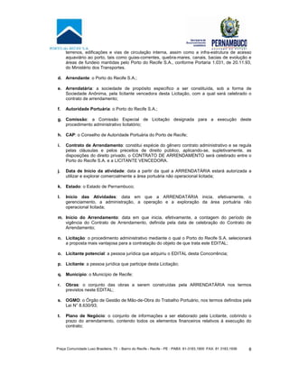 Praça Comunidade Luso Brasileira, 70 - Bairro do Recife - Recife - PE · PABX: 81-3183.1900 ·FAX: 81 3183.1936 8
terrenos, edificações e vias de circulação interna, assim como a infra-estrutura de acesso
aquaviário ao porto, tais como guias-correntes, quebra-mares, canais, bacias de evolução e
áreas de fundeio mantidas pelo Porto do Recife S.A., conforme Portaria 1.031, de 20.11.93,
do Ministério dos Transportes.
d. Arrendante: o Porto do Recife S.A.;
e. Arrendatária: a sociedade de propósito específico a ser constituída, sob a forma de
Sociedade Anônima, pela licitante vencedora desta Licitação, com a qual será celebrado o
contrato de arrendamento;
f. Autoridade Portuária: o Porto do Recife S.A.;
g. Comissão: a Comissão Especial de Licitação designada para a execução deste
procedimento administrativo licitatório;
h. CAP: o Conselho de Autoridade Portuária do Porto de Recife;
i. Contrato de Arrendamento: constitui espécie do gênero contrato administrativo e se regula
pelas cláusulas e pelos preceitos de direito público, aplicando-se, supletivamente, as
disposições do direito privado, o CONTRATO DE ARRENDAMENTO será celebrado entre o
Porto do Recife S.A. e a LICITANTE VENCEDORA.
j. Data de Início da atividade: data a partir da qual a ARRENDATÁRIA estará autorizada a
utilizar e explorar comercialmente a área portuária não operacional licitada;
k. Estado: o Estado de Pernambuco;
l. Início das Atividades: data em que a ARRENDATÁRIA inicia, efetivamente, o
gerenciamento, a administração, a operação e a exploração da área portuária não
operacional licitada;
m. Início do Arrendamento: data em que inicia, efetivamente, a contagem do período de
vigência do Contrato de Arrendamento, definida pela data de celebração do Contrato de
Arrendamento;
n. Licitação: o procedimento administrativo mediante o qual o Porto do Recife S.A. selecionará
a proposta mais vantajosa para a contratação do objeto de que trata este EDITAL;
o. Licitante potencial: a pessoa jurídica que adquiriu o EDITAL desta Concorrência;
p. Licitante: a pessoa jurídica que participe desta Licitação;
q. Município: o Município de Recife;
r. Obras: o conjunto das obras a serem construídas pela ARRENDATÁRIA nos termos
previstos neste EDITAL;
s. OGMO: o Órgão de Gestão de Mão-de-Obra do Trabalho Portuário, nos termos definidos pela
Lei N° 8.630/93;
t. Plano de Negócio: o conjunto de informações a ser elaborado pela Licitante, cobrindo o
prazo do arrendamento, contendo todos os elementos financeiros relativos à execução do
contrato;
 