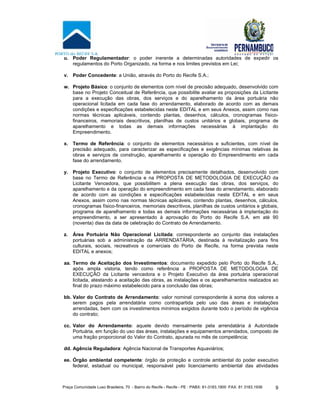 Praça Comunidade Luso Brasileira, 70 - Bairro do Recife - Recife - PE · PABX: 81-3183.1900 ·FAX: 81 3183.1936 9
u. Poder Regulamentador: o poder inerente a determinadas autoridades de expedir os
regulamentos do Porto Organizado, na forma e nos limites previstos em Lei;
v. Poder Concedente: a União, através do Porto do Recife S.A.;
w. Projeto Básico: o conjunto de elementos com nível de precisão adequado, desenvolvido com
base no Projeto Conceitual de Referência, que possibilite avaliar as proposições da Licitante
para a execução das obras, dos serviços e do aparelhamento da área portuária não
operacional licitada em cada fase do arrendamento, elaborado de acordo com as demais
condições e especificações estabelecidas neste EDITAL e em seus Anexos, assim como nas
normas técnicas aplicáveis, contendo plantas, desenhos, cálculos, cronogramas físico-
financeiros, memoriais descritivos, planilhas de custos unitários e globais, programa de
aparelhamento e todas as demais informações necessárias à implantação do
Empreendimento.
x. Termo de Referência: o conjunto de elementos necessários e suficientes, com nível de
precisão adequado, para caracterizar as especificações e exigências mínimas relativas às
obras e serviços de construção, aparelhamento e operação do Empreendimento em cada
fase do arrendamento.
y. Projeto Executivo: o conjunto de elementos precisamente detalhados, desenvolvido com
base no Termo de Referência e na PROPOSTA DE METODOLOGIA DE EXECUÇÃO da
Licitante Vencedora, que possibilitem a plena execução das obras, dos serviços, do
aparelhamento e da operação do empreendimento em cada fase do arrendamento, elaborado
de acordo com as condições e especificações estabelecidas neste EDITAL e em seus
Anexos, assim como nas normas técnicas aplicáveis, contendo plantas, desenhos, cálculos,
cronogramas físico-financeiros, memoriais descritivos, planilhas de custos unitários e globais,
programa de aparelhamento e todas as demais informações necessárias à implantação do
empreendimento, a ser apresentado à aprovação do Porto do Recife S.A. em até 90
(noventa) dias da data de celebração do Contrato de Arrendamento.
z. Área Portuária Não Operacional Licitada: correspondente ao conjunto das instalações
portuárias sob a administração da ARRENDATÁRIA, destinada à revitalização para fins
culturais, sociais, recreativos e comerciais do Porto de Recife, na forma prevista neste
EDITAL e anexos;
aa. Termo de Aceitação dos Investimentos: documento expedido pelo Porto do Recife S.A.,
após ampla vistoria, tendo como referência a PROPOSTA DE METODOLOGIA DE
EXECUÇÃO da Licitante vencedora e o Projeto Executivo da área portuária operacional
licitada, atestando a aceitação das obras, as instalações e os aparelhamentos realizados ao
final do prazo máximo estabelecido para a conclusão das obras;
bb. Valor do Contrato de Arrendamento: valor nominal correspondente à soma dos valores a
serem pagos pela arrendatária como contrapartida pelo uso das áreas e instalações
arrendadas, bem com os investimentos mínimos exigidos durante todo o período de vigência
do contrato;
cc. Valor do Arrendamento: aquele devido mensalmente pela arrendatária à Autoridade
Portuária, em função do uso das áreas, instalações e equipamentos arrendados, composto de
uma fração proporcional do Valor do Contrato, apurada no mês de competência;
dd. Agência Reguladora: Agência Nacional de Transportes Aquaviários;
ee. Órgão ambiental competente: órgão de proteção e controle ambiental do poder executivo
federal, estadual ou municipal, responsável pelo licenciamento ambiental das atividades
 