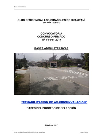 Bases Administrativas
CLUB RESIDENCIAL LOS GIRASOLES DE HUAMPANI LIMA - PERU
CLUB RESIDENCIAL LOS GIRASOLES DE HUAMPANÍ
VOCALÍA TECNICA
CONVOCATORIA
CONCURSO PRIVADO
Nº VT-001-2017
BASES ADMINISTRATIVAS
“REHABILITACION DE AV.CIRCUNVALACION”
BASES DEL PROCESO DE SELECCIÓN
MAYO de 2017
 