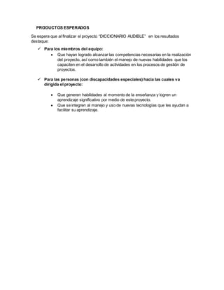 PRODUCTOS ESPERADOS
Se espera que al finalizar el proyecto “DICCIONARIO AUDIBLE” en los resultados
destaque:
 Para los miembros del equipo:
 Que hayan logrado alcanzar las competencias necesarias en la realización
del proyecto, así como también el manejo de nuevas habilidades que los
capaciten en el desarrollo de actividades en los procesos de gestión de
proyectos.
 Para las personas (con discapacidades especiales) hacia las cuales va
dirigida el proyecto:
 Que generen habilidades al momento de la enseñanza y logren un
aprendizaje significativo por medio de este proyecto.
 Que se integren al manejo y uso de nuevas tecnologías que les ayudan a
facilitar su aprendizaje.
 