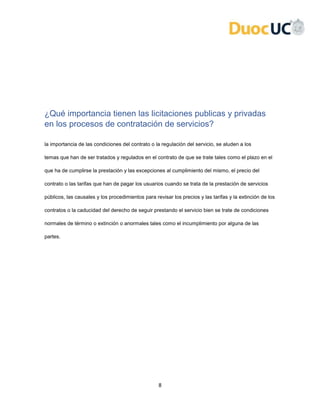 8
¿Qué importancia tienen las licitaciones publicas y privadas
en los procesos de contratación de servicios?
la importancia de las condiciones del contrato o la regulación del servicio, se aluden a los
temas que han de ser tratados y regulados en el contrato de que se trate tales como el plazo en el
que ha de cumplirse la prestación y las excepciones al cumplimiento del mismo, el precio del
contrato o las tarifas que han de pagar los usuarios cuando se trata de la prestación de servicios
públicos, las causales y los procedimientos para revisar los precios y las tarifas y la extinción de los
contratos o la caducidad del derecho de seguir prestando el servicio bien se trate de condiciones
normales de término o extinción o anormales tales como el incumplimiento por alguna de las
partes.
 