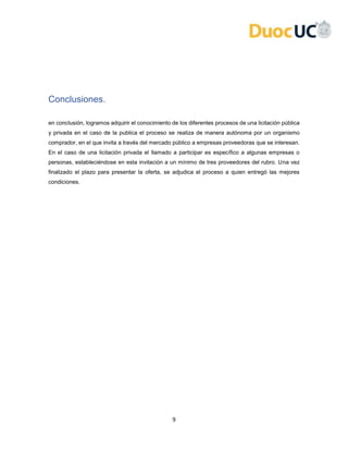 9
Conclusiones.
en conclusión, logramos adquirir el conocimiento de los diferentes procesos de una licitación pública
y privada en el caso de la publica el proceso se realiza de manera autónoma por un organismo
comprador, en el que invita a través del mercado público a empresas proveedoras que se interesan.
En el caso de una licitación privada el llamado a participar es específico a algunas empresas o
personas, estableciéndose en esta invitación a un mínimo de tres proveedores del rubro. Una vez
finalizado el plazo para presentar la oferta, se adjudica el proceso a quien entregó las mejores
condiciones.
 