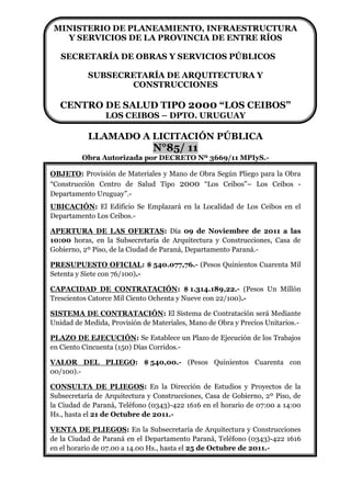 MINISTERIO DE PLANEAMIENTO, INFRAESTRUCTURA
   Y SERVICIOS DE LA PROVINCIA DE ENTRE RÍOS

   SECRETARÍA DE OBRAS Y SERVICIOS PÚBLICOS

           SUBSECRETARÍA DE ARQUITECTURA Y
                  CONSTRUCCIONES

   CENTRO DE SALUD TIPO 2000 “LOS CEIBOS”
                 LOS CEIBOS – DPTO. URUGUAY

           LLAMADO A LICITACIÓN PÚBLICA
                               N°85/ 11
         Obra Autorizada por DECRETO Nº 3669/11 MPIyS.-

OBJETO: Provisión de Materiales y Mano de Obra Según Pliego para la Obra
“Construcción Centro de Salud Tipo 2000 “Los Ceibos”– Los Ceibos -
Departamento Uruguay”.-
UBICACIÓN: El Edificio Se Emplazará en la Localidad de Los Ceibos en el
Departamento Los Ceibos.-

APERTURA DE LAS OFERTAS: Día 09 de Noviembre de 2011 a las
10:00 horas, en la Subsecretaría de Arquitectura y Construcciones, Casa de
Gobierno, 2º Piso, de la Ciudad de Paraná, Departamento Paraná.-

PRESUPUESTO OFICIAL: $ 540.077,76.- (Pesos Quinientos Cuarenta Mil
Setenta y Siete con 76/100).-

CAPACIDAD DE CONTRATACIÓN: $ 1.314.189,22.- (Pesos Un Millón
Trescientos Catorce Mil Ciento Ochenta y Nueve con 22/100).-

SISTEMA DE CONTRATACIÓN: El Sistema de Contratación será Mediante
Unidad de Medida, Provisión de Materiales, Mano de Obra y Precios Unitarios.-

PLAZO DE EJECUCIÓN: Se Establece un Plazo de Ejecución de los Trabajos
en Ciento Cincuenta (150) Días Corridos.-

VALOR DEL PLIEGO: $ 540,00.- (Pesos Quinientos Cuarenta con
00/100).-

CONSULTA DE PLIEGOS: En la Dirección de Estudios y Proyectos de la
Subsecretaría de Arquitectura y Construcciones, Casa de Gobierno, 2º Piso, de
la Ciudad de Paraná, Teléfono (0343)-422 1616 en el horario de 07:00 a 14:00
Hs., hasta el 21 de Octubre de 2011.-

VENTA DE PLIEGOS: En la Subsecretaría de Arquitectura y Construcciones
de la Ciudad de Paraná en el Departamento Paraná, Teléfono (0343)-422 1616
en el horario de 07.00 a 14.00 Hs., hasta el 25 de Octubre de 2011.-
 