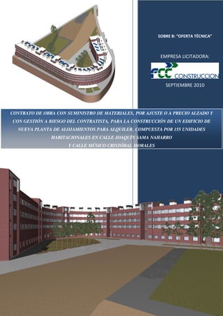 SOBRE B: “OFERTA TÉCNICA”

EMPRESA LICITADORA:

SEPTIEMBRE 2010

CONTRATO DE OBRA CON SUMINISTRO DE MATERIALES, POR AJUSTE O A PRECIO ALZADO Y
CON GESTIÓN A RIESGO DEL CONTRATISTA, PARA LA CONSTRUCCIÓN DE UN EDIFICIO DE
NUEVA PLANTA DE ALOJAMIENTOS PARA ALQUILER, COMPUESTA POR 155 UNIDADES
HABITACIONALES EN CALLE JOAQUÍN SAMA NAHARRO
Y CALLE MÚSICO CRISTÓBAL MORALES

 
