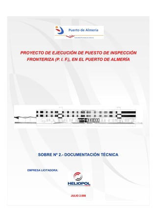 PROYECTO DE EJECUCIÓN DE PUESTO DE INSPECCIÓN
FRONTERIZA (P. I. F.), EN EL PUERTO DE ALMERÍA

SOBRE Nº 2.- DOCUMENTACIÓN TÉCNICA

EMPRESA LICITADORA:

JULIO 2.008

 
