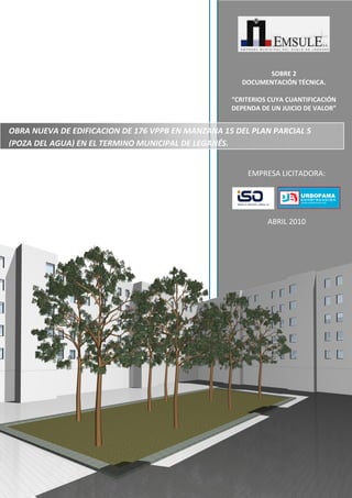 SOBRE 2
DOCUMENTACIÓN TÉCNICA.
“CRITERIOS CUYA CUANTIFICACIÓN
DEPENDA DE UN JUICIO DE VALOR”

OBRA NUEVA DE EDIFICACION DE 176 VPPB EN MANZANA 15 DEL PLAN PARCIAL 5
(POZA DEL AGUA) EN EL TERMINO MUNICIPAL DE LEGANÉS.
EMPRESA LICITADORA:

ABRIL 2010

 