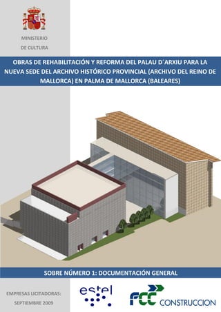 MINISTERIO
DE CULTURA

OBRAS DE REHABILITACIÓN Y REFORMA DEL PALAU D´ARXIU PARA LA
NUEVA SEDE DEL ARCHIVO HISTÓRICO PROVINCIAL (ARCHIVO DEL REINO DE
MALLORCA) EN PALMA DE MALLORCA (BALEARES)

SOBRE NÚMERO 1: DOCUMENTACIÓN GENERAL
EMPRESAS LICITADORAS:
SEPTIEMBRE 2009

 