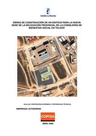 OBRAS DE CONSTRUCCIÓN DE UN EDIFICIO PARA LA NUEVA
SEDE DE LA DELEGACIÓN PROVINCIAL DE LA CONSEJERÍA DE
BIENESTAR SOCIAL EN TOLEDO

Sobre (B). PROPOSICIÓN ECONÓMICA Y REFERENCIAS TÉCNICAS.

EMPRESAS LICITADORAS:

ABRIL 2008

 