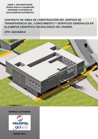 SOBRE 2. DOCUMENTACIÓN
TÉCNICA PARA SU VALORACIÓN
CONFORME A CRITERIOS DE
EVALUACIÓN NO AUTOMÁTICA

CONTRATO DE OBRA DE CONSTRUCCIÓN DEL EDIFICIO DE
TRANSFERENCIA DEL CONOCIMIENTO Y SERVICIOS GENERALES EN
ELCAMPUS CIENTÍFICO-TECNOLÓGICO DE LINARES.
CPV: 45214000-0

EMPRESA LICITADORA:

MARZO 2011

 