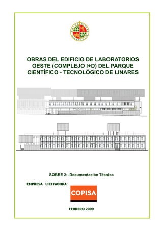 OBRAS DEL EDIFICIO DE LABORATORIOS
OESTE (COMPLEJO I+D) DEL PARQUE
CIENTÍFICO - TECNOLÓGICO DE LINARES

SOBRE 2: .Documentación Técnica
EMPRESA LICITADORA:

FEBRERO 2009

 