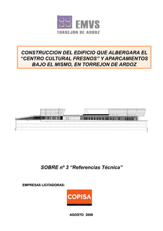 CONSTRUCCION DEL EDIFICIO QUE ALBERGARA EL
“CENTRO CULTURAL FRESNOS” Y APARCAMIENTOS
BAJO EL MISMO, EN TORREJON DE ARDOZ

SOBRE nº 3 “Referencias Técnica”

EMPRESAS LICITADORAS:

AGOSTO 2008

 