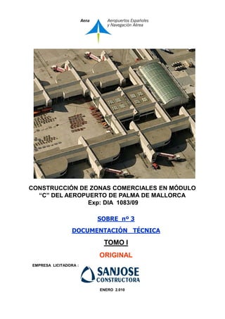 CONSTRUCCIÓN DE ZONAS COMERCIALES EN MÓDULO
“C” DEL AEROPUERTO DE PALMA DE MALLORCA
Exp: DIA 1083/09
SOBRE nº 3
DOCUMENTACIÓN TÉCNICA

TOMO I
ORIGINAL
EMPRESA LICITADORA :

ENERO 2.010

 
