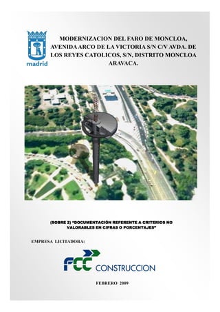 MODERNIZACION DEL FARO DE MONCLOA,
AVENIDA ARCO DE LA VICTORIA S/N C/V AVDA. DE
LOS REYES CATOLICOS, S/N, DISTRITO MONCLOA
ARAVACA.

(SOBRE 2) “DOCUMENTACIÓN REFERENTE A CRITERIOS NO
VALORABLES EN CIFRAS O PORCENTAJES”

EMPRESA LICITADORA:

FEBRERO 2009

 