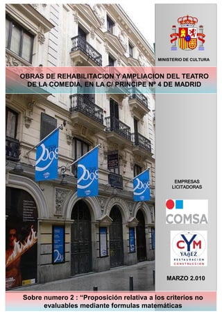 MINISTERIO DE CULTURA

OBRAS DE REHABILITACION Y AMPLIACION DEL TEATRO
DE LA COMEDIA, EN LA C/ PRINCIPE Nº 4 DE MADRID

EMPRESAS
LICITADORAS

MARZO 2.010

Sobre numero 2 : “Proposición relativa a los criterios no
NOVIEMBRE 2007
evaluables mediante formulas matemáticas

 