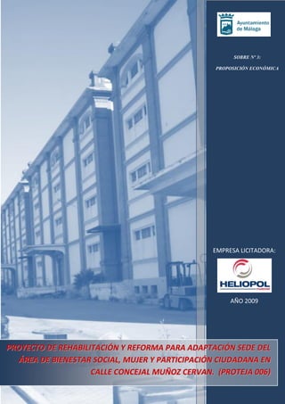SOBRE Nº 3:
PROPOSICIÓN ECONÓMICA

EMPRESA LICITADORA:

AÑO 2009

PROYECTO DE REHABILITACIÓN Y REFORMA PARA ADAPTACIÓN SEDE DEL
ÁREA DE BIENESTAR SOCIAL, MUJER Y PARTICIPACIÓN CIUDADANA EN
CALLE CONCEJAL MUÑOZ CERVAN. (PROTEJA 006)

 
