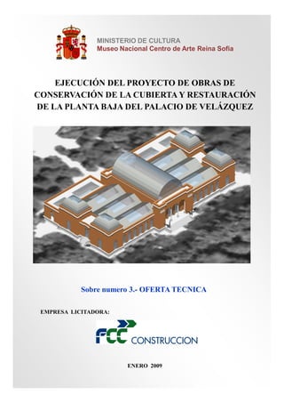 MINISTERIO DE CULTURA
Museo Nacional Centro de Arte Reina Sofia

EJECUCIÓN DEL PROYECTO DE OBRAS DE
CONSERVACIÓN DE LA CUBIERTA Y RESTAURACIÓN
DE LA PLANTA BAJA DEL PALACIO DE VELÁZQUEZ

Sobre numero 3.- OFERTA TECNICA
EMPRESA LICITADORA:

ENERO 2009

 